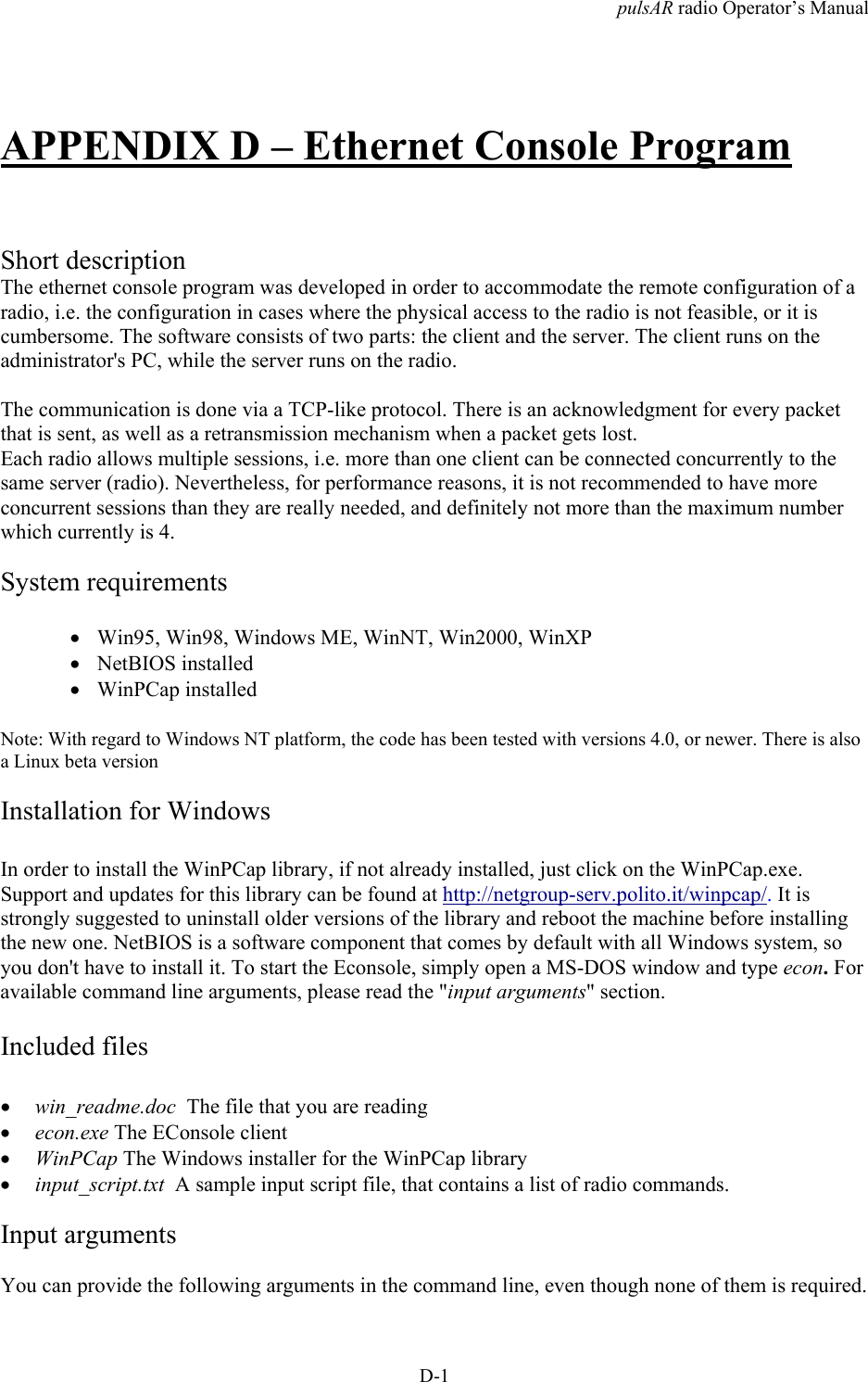pulsAR radio Operator&rsquo;s ManualD-1APPENDIX D &ndash; Ethernet Console ProgramShort descriptionThe ethernet console program was developed in order to accommodate the remote configuration of aradio, i.e. the configuration in cases where the physical access to the radio is not feasible, or it iscumbersome. The software consists of two parts: the client and the server. The client runs on theadministrator's PC, while the server runs on the radio.The communication is done via a TCP-like protocol. There is an acknowledgment for every packetthat is sent, as well as a retransmission mechanism when a packet gets lost.Each radio allows multiple sessions, i.e. more than one client can be connected concurrently to thesame server (radio). Nevertheless, for performance reasons, it is not recommended to have moreconcurrent sessions than they are really needed, and definitely not more than the maximum numberwhich currently is 4.System requirements&bull; Win95, Win98, Windows ME, WinNT, Win2000, WinXP&bull; NetBIOS installed&bull; WinPCap installedNote: With regard to Windows NT platform, the code has been tested with versions 4.0, or newer. There is alsoa Linux beta versionInstallation for WindowsIn order to install the WinPCap library, if not already installed, just click on the WinPCap.exe.Support and updates for this library can be found at http://netgroup-serv.polito.it/winpcap/. It isstrongly suggested to uninstall older versions of the library and reboot the machine before installingthe new one. NetBIOS is a software component that comes by default with all Windows system, soyou don't have to install it. To start the Econsole, simply open a MS-DOS window and type econ. Foravailable command line arguments, please read the "input arguments" section.Included files&bull; win_readme.doc  The file that you are reading&bull; econ.exe The EConsole client&bull; WinPCap The Windows installer for the WinPCap library&bull; input_script.txt  A sample input script file, that contains a list of radio commands.Input argumentsYou can provide the following arguments in the command line, even though none of them is required.