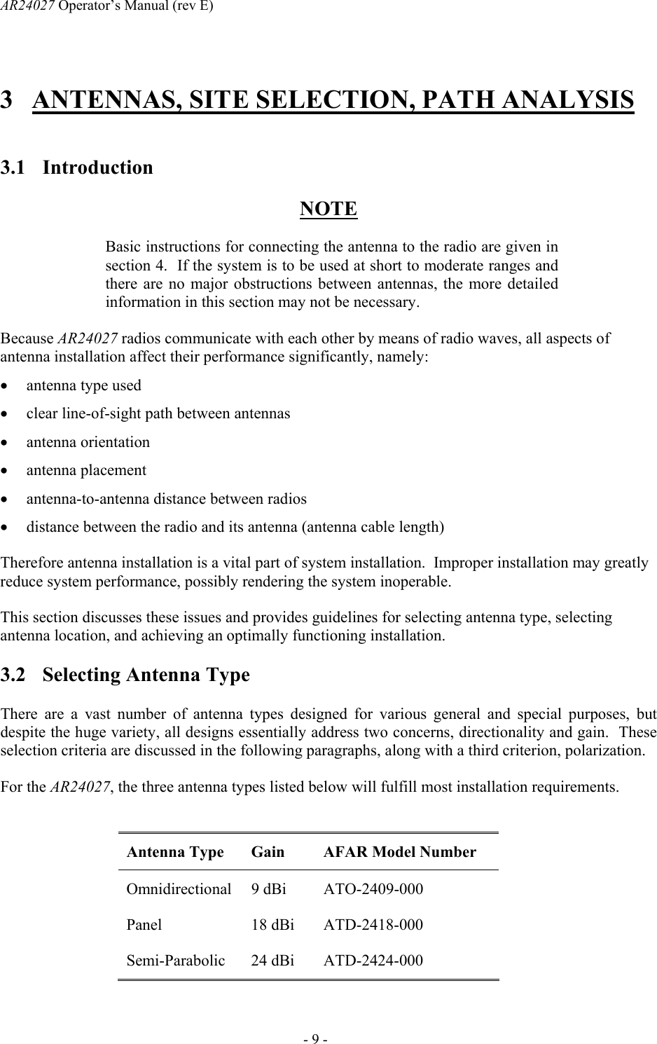 AR24027 Operator&rsquo;s Manual (rev E)      - 9 - 3 ANTENNAS, SITE SELECTION, PATH ANALYSIS  3.1 Introduction NOTE Basic instructions for connecting the antenna to the radio are given in section 4.  If the system is to be used at short to moderate ranges and there are no major obstructions between antennas, the more detailed information in this section may not be necessary. Because AR24027 radios communicate with each other by means of radio waves, all aspects of antenna installation affect their performance significantly, namely: &bull; antenna type used &bull; clear line-of-sight path between antennas &bull; antenna orientation &bull; antenna placement &bull; antenna-to-antenna distance between radios &bull; distance between the radio and its antenna (antenna cable length) Therefore antenna installation is a vital part of system installation.  Improper installation may greatly reduce system performance, possibly rendering the system inoperable. This section discusses these issues and provides guidelines for selecting antenna type, selecting antenna location, and achieving an optimally functioning installation. 3.2 Selecting Antenna Type  There are a vast number of antenna types designed for various general and special purposes, but despite the huge variety, all designs essentially address two concerns, directionality and gain.  These selection criteria are discussed in the following paragraphs, along with a third criterion, polarization. For the AR24027, the three antenna types listed below will fulfill most installation requirements.  Antenna Type  Gain  AFAR Model Number Omnidirectional 9 dBi  ATO-2409-000 Panel 18 dBi ATD-2418-000 Semi-Parabolic 24 dBi  ATD-2424-000 
