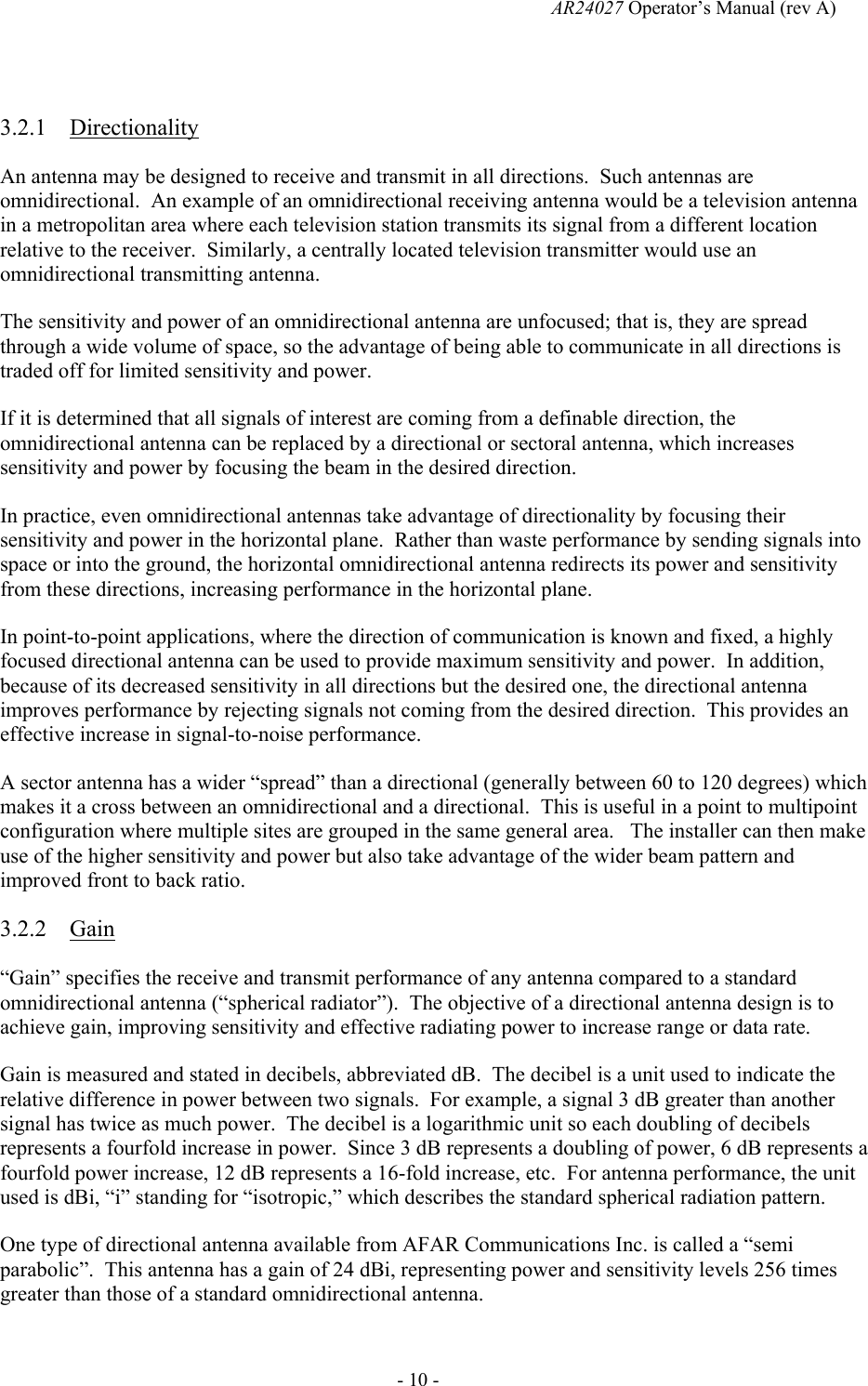   AR24027 Operator&rsquo;s Manual (rev A)  - 10 -  3.2.1 Directionality An antenna may be designed to receive and transmit in all directions.  Such antennas are omnidirectional.  An example of an omnidirectional receiving antenna would be a television antenna in a metropolitan area where each television station transmits its signal from a different location relative to the receiver.  Similarly, a centrally located television transmitter would use an omnidirectional transmitting antenna. The sensitivity and power of an omnidirectional antenna are unfocused; that is, they are spread through a wide volume of space, so the advantage of being able to communicate in all directions is traded off for limited sensitivity and power. If it is determined that all signals of interest are coming from a definable direction, the omnidirectional antenna can be replaced by a directional or sectoral antenna, which increases sensitivity and power by focusing the beam in the desired direction. In practice, even omnidirectional antennas take advantage of directionality by focusing their sensitivity and power in the horizontal plane.  Rather than waste performance by sending signals into space or into the ground, the horizontal omnidirectional antenna redirects its power and sensitivity from these directions, increasing performance in the horizontal plane. In point-to-point applications, where the direction of communication is known and fixed, a highly focused directional antenna can be used to provide maximum sensitivity and power.  In addition, because of its decreased sensitivity in all directions but the desired one, the directional antenna improves performance by rejecting signals not coming from the desired direction.  This provides an effective increase in signal-to-noise performance. A sector antenna has a wider &ldquo;spread&rdquo; than a directional (generally between 60 to 120 degrees) which makes it a cross between an omnidirectional and a directional.  This is useful in a point to multipoint configuration where multiple sites are grouped in the same general area.   The installer can then make use of the higher sensitivity and power but also take advantage of the wider beam pattern and improved front to back ratio. 3.2.2 Gain &ldquo;Gain&rdquo; specifies the receive and transmit performance of any antenna compared to a standard omnidirectional antenna (&ldquo;spherical radiator&rdquo;).  The objective of a directional antenna design is to achieve gain, improving sensitivity and effective radiating power to increase range or data rate. Gain is measured and stated in decibels, abbreviated dB.  The decibel is a unit used to indicate the relative difference in power between two signals.  For example, a signal 3 dB greater than another signal has twice as much power.  The decibel is a logarithmic unit so each doubling of decibels represents a fourfold increase in power.  Since 3 dB represents a doubling of power, 6 dB represents a fourfold power increase, 12 dB represents a 16-fold increase, etc.  For antenna performance, the unit used is dBi, &ldquo;i&rdquo; standing for &ldquo;isotropic,&rdquo; which describes the standard spherical radiation pattern. One type of directional antenna available from AFAR Communications Inc. is called a &ldquo;semi parabolic&rdquo;.  This antenna has a gain of 24 dBi, representing power and sensitivity levels 256 times greater than those of a standard omnidirectional antenna. 