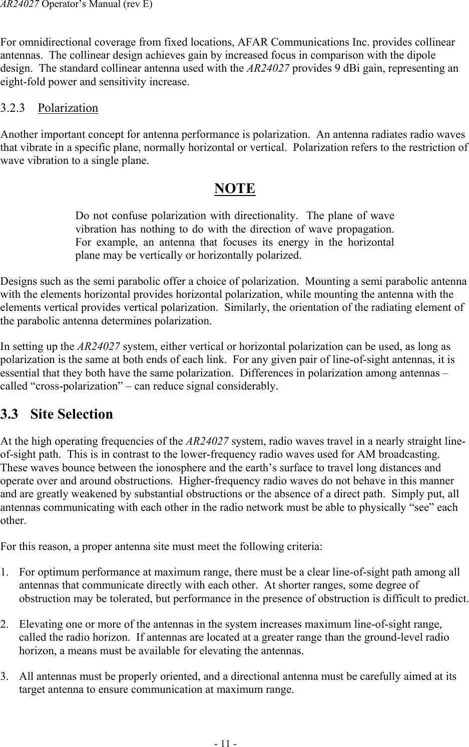 AR24027 Operator&rsquo;s Manual (rev E)      - 11 - For omnidirectional coverage from fixed locations, AFAR Communications Inc. provides collinear antennas.  The collinear design achieves gain by increased focus in comparison with the dipole design.  The standard collinear antenna used with the AR24027 provides 9 dBi gain, representing an eight-fold power and sensitivity increase. 3.2.3 Polarization Another important concept for antenna performance is polarization.  An antenna radiates radio waves that vibrate in a specific plane, normally horizontal or vertical.  Polarization refers to the restriction of wave vibration to a single plane. NOTE Do not confuse polarization with directionality.  The plane of wave vibration has nothing to do with the direction of wave propagation.  For example, an antenna that focuses its energy in the horizontal plane may be vertically or horizontally polarized. Designs such as the semi parabolic offer a choice of polarization.  Mounting a semi parabolic antenna with the elements horizontal provides horizontal polarization, while mounting the antenna with the elements vertical provides vertical polarization.  Similarly, the orientation of the radiating element of the parabolic antenna determines polarization. In setting up the AR24027 system, either vertical or horizontal polarization can be used, as long as polarization is the same at both ends of each link.  For any given pair of line-of-sight antennas, it is essential that they both have the same polarization.  Differences in polarization among antennas &ndash; called &ldquo;cross-polarization&rdquo; &ndash; can reduce signal considerably. 3.3 Site Selection At the high operating frequencies of the AR24027 system, radio waves travel in a nearly straight line-of-sight path.  This is in contrast to the lower-frequency radio waves used for AM broadcasting.  These waves bounce between the ionosphere and the earth&rsquo;s surface to travel long distances and operate over and around obstructions.  Higher-frequency radio waves do not behave in this manner and are greatly weakened by substantial obstructions or the absence of a direct path.  Simply put, all antennas communicating with each other in the radio network must be able to physically &ldquo;see&rdquo; each other. For this reason, a proper antenna site must meet the following criteria: 1. For optimum performance at maximum range, there must be a clear line-of-sight path among all antennas that communicate directly with each other.  At shorter ranges, some degree of obstruction may be tolerated, but performance in the presence of obstruction is difficult to predict. 2. Elevating one or more of the antennas in the system increases maximum line-of-sight range, called the radio horizon.  If antennas are located at a greater range than the ground-level radio horizon, a means must be available for elevating the antennas. 3. All antennas must be properly oriented, and a directional antenna must be carefully aimed at its target antenna to ensure communication at maximum range. 