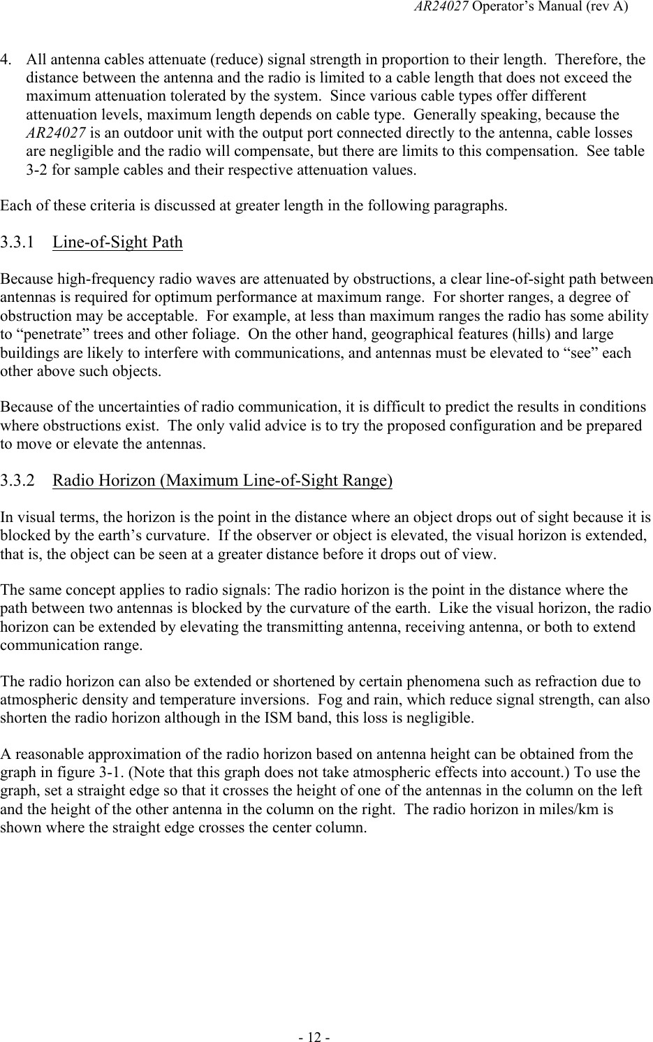   AR24027 Operator&rsquo;s Manual (rev A)  - 12 - 4. All antenna cables attenuate (reduce) signal strength in proportion to their length.  Therefore, the distance between the antenna and the radio is limited to a cable length that does not exceed the maximum attenuation tolerated by the system.  Since various cable types offer different attenuation levels, maximum length depends on cable type.  Generally speaking, because the AR24027 is an outdoor unit with the output port connected directly to the antenna, cable losses are negligible and the radio will compensate, but there are limits to this compensation.  See table 3-2 for sample cables and their respective attenuation values. Each of these criteria is discussed at greater length in the following paragraphs. 3.3.1 Line-of-Sight Path Because high-frequency radio waves are attenuated by obstructions, a clear line-of-sight path between antennas is required for optimum performance at maximum range.  For shorter ranges, a degree of obstruction may be acceptable.  For example, at less than maximum ranges the radio has some ability to &ldquo;penetrate&rdquo; trees and other foliage.  On the other hand, geographical features (hills) and large buildings are likely to interfere with communications, and antennas must be elevated to &ldquo;see&rdquo; each other above such objects. Because of the uncertainties of radio communication, it is difficult to predict the results in conditions where obstructions exist.  The only valid advice is to try the proposed configuration and be prepared to move or elevate the antennas. 3.3.2 Radio Horizon (Maximum Line-of-Sight Range) In visual terms, the horizon is the point in the distance where an object drops out of sight because it is blocked by the earth&rsquo;s curvature.  If the observer or object is elevated, the visual horizon is extended, that is, the object can be seen at a greater distance before it drops out of view. The same concept applies to radio signals: The radio horizon is the point in the distance where the path between two antennas is blocked by the curvature of the earth.  Like the visual horizon, the radio horizon can be extended by elevating the transmitting antenna, receiving antenna, or both to extend communication range. The radio horizon can also be extended or shortened by certain phenomena such as refraction due to atmospheric density and temperature inversions.  Fog and rain, which reduce signal strength, can also shorten the radio horizon although in the ISM band, this loss is negligible. A reasonable approximation of the radio horizon based on antenna height can be obtained from the graph in figure 3-1. (Note that this graph does not take atmospheric effects into account.) To use the graph, set a straight edge so that it crosses the height of one of the antennas in the column on the left and the height of the other antenna in the column on the right.  The radio horizon in miles/km is shown where the straight edge crosses the center column.  