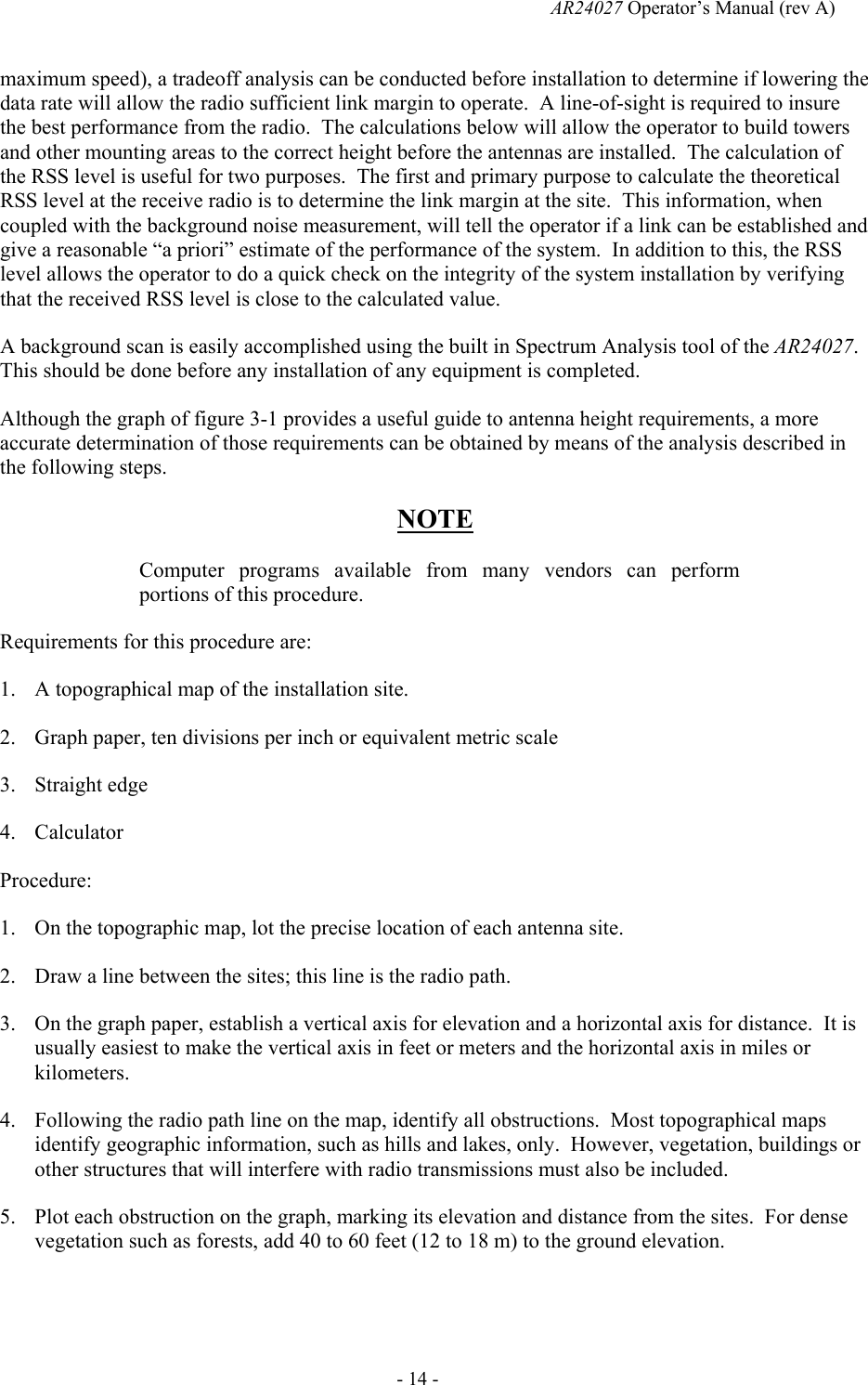   AR24027 Operator&rsquo;s Manual (rev A)  - 14 - maximum speed), a tradeoff analysis can be conducted before installation to determine if lowering the data rate will allow the radio sufficient link margin to operate.  A line-of-sight is required to insure the best performance from the radio.  The calculations below will allow the operator to build towers and other mounting areas to the correct height before the antennas are installed.  The calculation of the RSS level is useful for two purposes.  The first and primary purpose to calculate the theoretical RSS level at the receive radio is to determine the link margin at the site.  This information, when coupled with the background noise measurement, will tell the operator if a link can be established and give a reasonable &ldquo;a priori&rdquo; estimate of the performance of the system.  In addition to this, the RSS level allows the operator to do a quick check on the integrity of the system installation by verifying that the received RSS level is close to the calculated value.  A background scan is easily accomplished using the built in Spectrum Analysis tool of the AR24027.  This should be done before any installation of any equipment is completed. Although the graph of figure 3-1 provides a useful guide to antenna height requirements, a more accurate determination of those requirements can be obtained by means of the analysis described in the following steps.  NOTE Computer programs available from many vendors can perform portions of this procedure. Requirements for this procedure are: 1. A topographical map of the installation site. 2. Graph paper, ten divisions per inch or equivalent metric scale 3. Straight edge 4. Calculator Procedure: 1. On the topographic map, lot the precise location of each antenna site. 2. Draw a line between the sites; this line is the radio path. 3. On the graph paper, establish a vertical axis for elevation and a horizontal axis for distance.  It is usually easiest to make the vertical axis in feet or meters and the horizontal axis in miles or kilometers. 4. Following the radio path line on the map, identify all obstructions.  Most topographical maps identify geographic information, such as hills and lakes, only.  However, vegetation, buildings or other structures that will interfere with radio transmissions must also be included. 5. Plot each obstruction on the graph, marking its elevation and distance from the sites.  For dense vegetation such as forests, add 40 to 60 feet (12 to 18 m) to the ground elevation. 