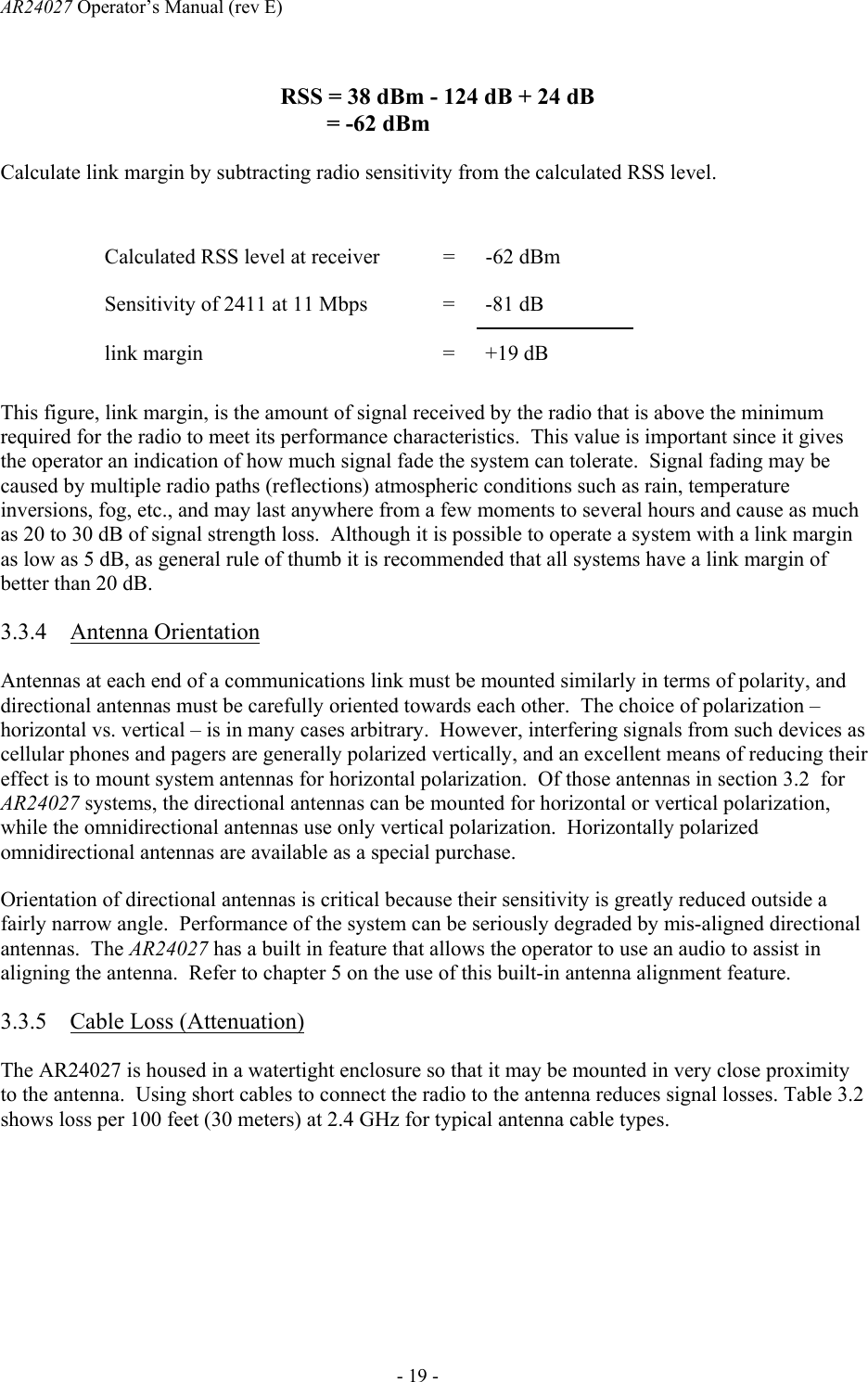 AR24027 Operator&rsquo;s Manual (rev E)      - 19 -   Calculate link margin by subtracting radio sensitivity from the calculated RSS level.  Calculated RSS level at receiver  =  -62 dBm Sensitivity of 2411 at 11 Mbps  =  -81 dB link margin  =  +19 dB This figure, link margin, is the amount of signal received by the radio that is above the minimum required for the radio to meet its performance characteristics.  This value is important since it gives the operator an indication of how much signal fade the system can tolerate.  Signal fading may be caused by multiple radio paths (reflections) atmospheric conditions such as rain, temperature inversions, fog, etc., and may last anywhere from a few moments to several hours and cause as much as 20 to 30 dB of signal strength loss.  Although it is possible to operate a system with a link margin as low as 5 dB, as general rule of thumb it is recommended that all systems have a link margin of better than 20 dB. 3.3.4 Antenna Orientation Antennas at each end of a communications link must be mounted similarly in terms of polarity, and directional antennas must be carefully oriented towards each other.  The choice of polarization &ndash; horizontal vs. vertical &ndash; is in many cases arbitrary.  However, interfering signals from such devices as cellular phones and pagers are generally polarized vertically, and an excellent means of reducing their effect is to mount system antennas for horizontal polarization.  Of those antennas in section 3.2  for AR24027 systems, the directional antennas can be mounted for horizontal or vertical polarization, while the omnidirectional antennas use only vertical polarization.  Horizontally polarized omnidirectional antennas are available as a special purchase. Orientation of directional antennas is critical because their sensitivity is greatly reduced outside a fairly narrow angle.  Performance of the system can be seriously degraded by mis-aligned directional antennas.  The AR24027 has a built in feature that allows the operator to use an audio to assist in aligning the antenna.  Refer to chapter 5 on the use of this built-in antenna alignment feature.  3.3.5 Cable Loss (Attenuation) The AR24027 is housed in a watertight enclosure so that it may be mounted in very close proximity to the antenna.  Using short cables to connect the radio to the antenna reduces signal losses. Table 3.2 shows loss per 100 feet (30 meters) at 2.4 GHz for typical antenna cable types.  RSS = 38 dBm - 124 dB + 24 dB        = -62 dBm 