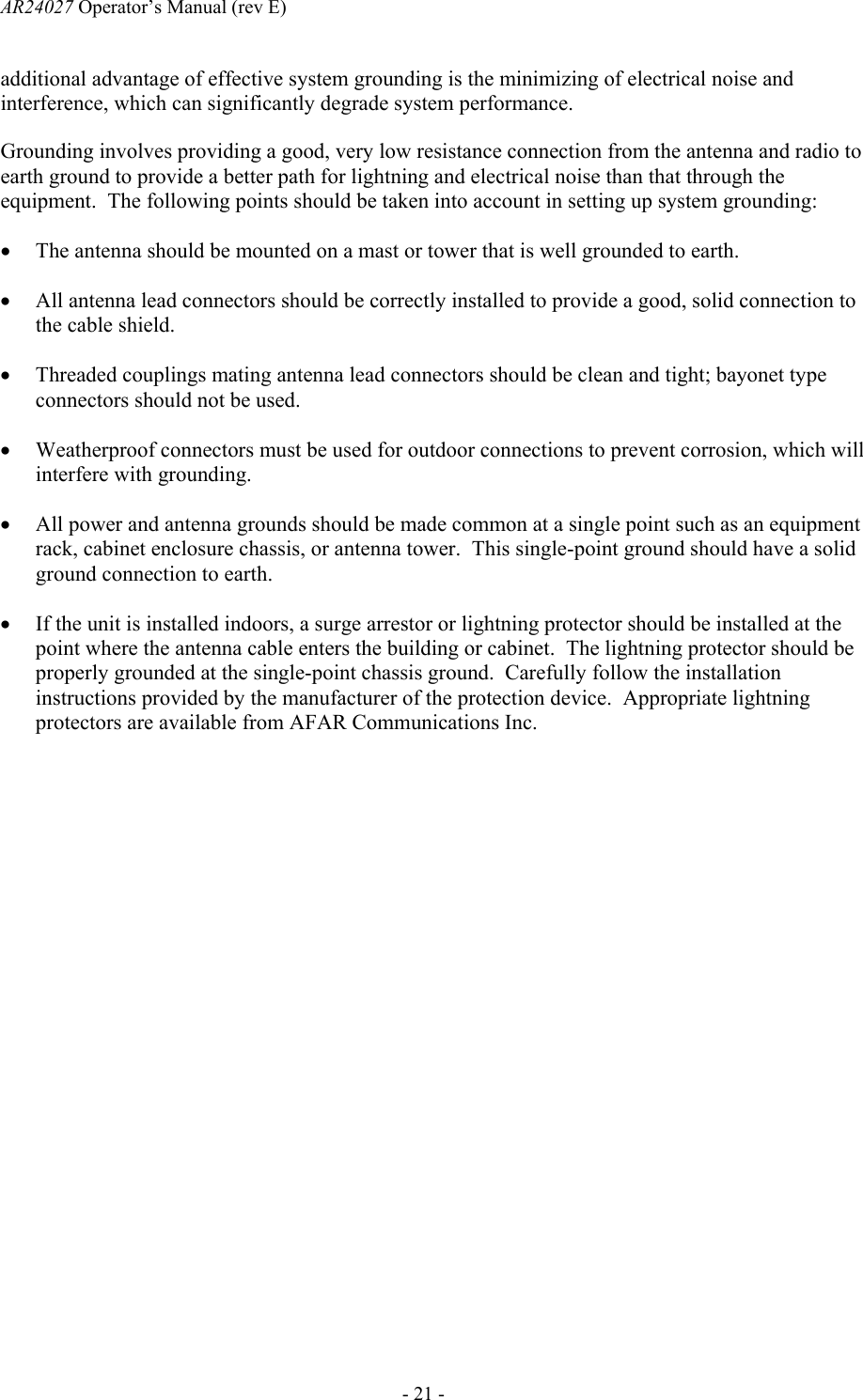 AR24027 Operator&rsquo;s Manual (rev E)      - 21 - additional advantage of effective system grounding is the minimizing of electrical noise and interference, which can significantly degrade system performance. Grounding involves providing a good, very low resistance connection from the antenna and radio to earth ground to provide a better path for lightning and electrical noise than that through the equipment.  The following points should be taken into account in setting up system grounding: &bull; The antenna should be mounted on a mast or tower that is well grounded to earth. &bull; All antenna lead connectors should be correctly installed to provide a good, solid connection to the cable shield. &bull; Threaded couplings mating antenna lead connectors should be clean and tight; bayonet type connectors should not be used. &bull; Weatherproof connectors must be used for outdoor connections to prevent corrosion, which will interfere with grounding. &bull; All power and antenna grounds should be made common at a single point such as an equipment rack, cabinet enclosure chassis, or antenna tower.  This single-point ground should have a solid ground connection to earth. &bull; If the unit is installed indoors, a surge arrestor or lightning protector should be installed at the point where the antenna cable enters the building or cabinet.  The lightning protector should be properly grounded at the single-point chassis ground.  Carefully follow the installation instructions provided by the manufacturer of the protection device.  Appropriate lightning protectors are available from AFAR Communications Inc. 