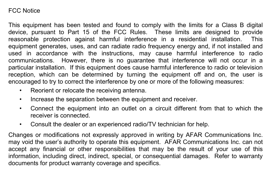 FCC Notice This equipment has been tested and found to comply with the limits for a Class B digital device, pursuant to Part 15 of the FCC Rules.  These limits are designed to provide reasonable protection against harmful interference in a residential installation.  This equipment generates, uses, and can radiate radio frequency energy and, if not installed and used in accordance with the instructions, may cause harmful interference to radio communications.  However, there is no guarantee that interference will not occur in a particular installation.  If this equipment does cause harmful interference to radio or television reception, which can be determined by turning the equipment off and on, the user is encouraged to try to correct the interference by one or more of the following measures:   &bull;  Reorient or relocate the receiving antenna.   &bull;  Increase the separation between the equipment and receiver.   &bull;  Connect the equipment into an outlet on a circuit different from that to which the receiver is connected.   &bull;  Consult the dealer or an experienced radio/TV technician for help. Changes or modifications not expressly approved in writing by AFAR Communications Inc. may void the user&rsquo;s authority to operate this equipment.  AFAR Communications Inc. can not accept any financial or other responsibilities that may be the result of your use of this information, including direct, indirect, special, or consequential damages.  Refer to warranty documents for product warranty coverage and specifics. 
