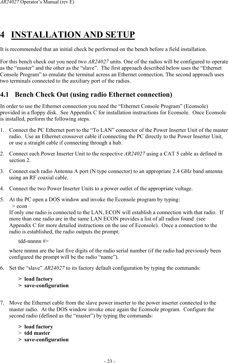 AR24027 Operator&rsquo;s Manual (rev E)      - 23 - 4 INSTALLATION AND SETUP  It is recommended that an initial check be performed on the bench before a field installation.   For this bench check out you need two AR24027 units. One of the radios will be configured to operate as the &ldquo;master&rdquo; and the other as the &ldquo;slave&rdquo;.  The first approach described below uses the &ldquo;Ethernet Console Program&rdquo; to emulate the terminal across an Ethernet connection. The second approach uses two terminals connected to the auxiliary port of the radios.  4.1 Bench Check Out (using radio Ethernet connection) In order to use the Ethernet connection you need the &ldquo;Ethernet Console Program&rdquo; (Econsole) provided in a floppy disk.  See Appendix C for installation instructions for Econsole.  Once Econsole is installed, perform the following steps. 1. Connect the PC Ethernet port to the &ldquo;To LAN&rdquo; connector of the Power Inserter Unit of the master radio.  Use an Ethernet crossover cable if connecting the PC directly to the Power Inserter Unit, or use a straight cable if connecting through a hub. 2. Connect each Power Inserter Unit to the respective AR24027 using a CAT 5 cable as defined in section 2. 3. Connect each radio Antenna A port (N type connector) to an appropriate 2.4 GHz band antenna using an RF coaxial cable.  4. Connect the two Power Inserter Units to a power outlet of the appropriate voltage. 5. At the PC open a DOS window and invoke the Econsole program by typing:    > econ If only one radio is connected to the LAN, ECON will establish a connection with that radio.  If more than one radio are in the same LAN ECON provides a list of all radios found  (see Appendix C for more detailed instructions on the use of Econsole).  Once a connection to the radio is established, the radio outputs the prompt: tdd-nnnnn #> where nnnnn are the last five digits of the radio serial number (if the radio had previously been configured the prompt will be the radio &ldquo;name&rdquo;). 6. Set the &ldquo;slave&rdquo; AR24027 to its factory default configuration by typing the commands: >  load factory >  save-configuration  7. Move the Ethernet cable from the slave power inserter to the power inserter connected to the master radio.  At the DOS window invoke once again the Econsole program.  Configure the second radio (defined as the &ldquo;master&rdquo;) by typing the commands: >  load factory >  tdd master >  save-configuration 