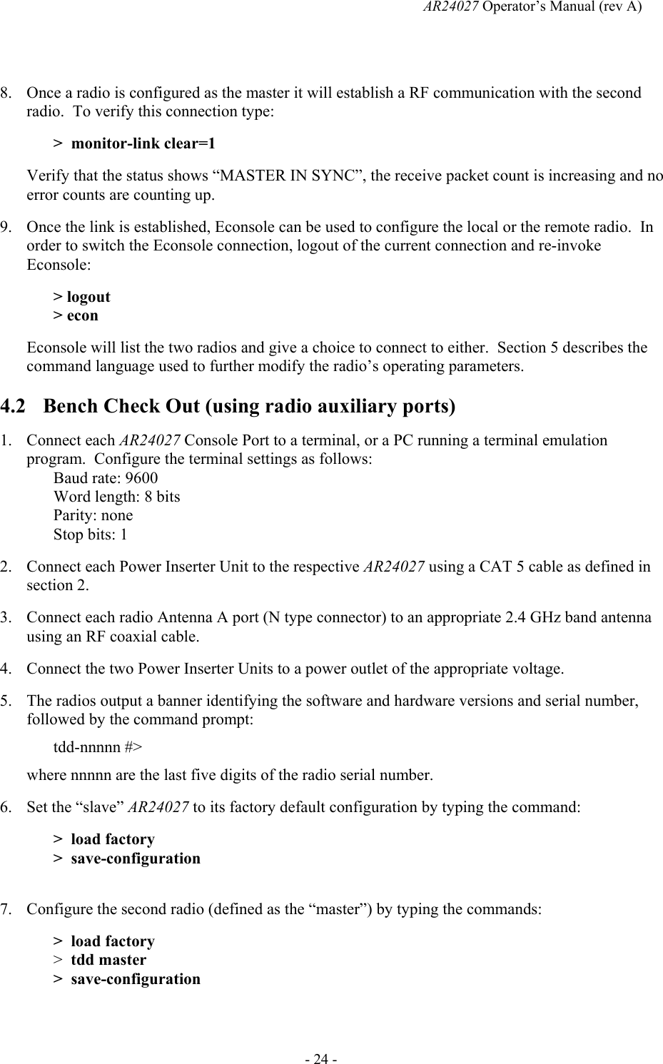   AR24027 Operator&rsquo;s Manual (rev A)  - 24 -  8. Once a radio is configured as the master it will establish a RF communication with the second radio.  To verify this connection type: >  monitor-link clear=1 Verify that the status shows &ldquo;MASTER IN SYNC&rdquo;, the receive packet count is increasing and no error counts are counting up. 9. Once the link is established, Econsole can be used to configure the local or the remote radio.  In order to switch the Econsole connection, logout of the current connection and re-invoke Econsole: > logout > econ Econsole will list the two radios and give a choice to connect to either.  Section 5 describes the command language used to further modify the radio&rsquo;s operating parameters. 4.2 Bench Check Out (using radio auxiliary ports) 1. Connect each AR24027 Console Port to a terminal, or a PC running a terminal emulation program.  Configure the terminal settings as follows: Baud rate: 9600 Word length: 8 bits Parity: none Stop bits: 1 2. Connect each Power Inserter Unit to the respective AR24027 using a CAT 5 cable as defined in section 2. 3. Connect each radio Antenna A port (N type connector) to an appropriate 2.4 GHz band antenna using an RF coaxial cable. 4. Connect the two Power Inserter Units to a power outlet of the appropriate voltage. 5. The radios output a banner identifying the software and hardware versions and serial number, followed by the command prompt: tdd-nnnnn #> where nnnnn are the last five digits of the radio serial number. 6. Set the &ldquo;slave&rdquo; AR24027 to its factory default configuration by typing the command: >  load factory >  save-configuration  7. Configure the second radio (defined as the &ldquo;master&rdquo;) by typing the commands: >  load factory >  tdd master >  save-configuration  