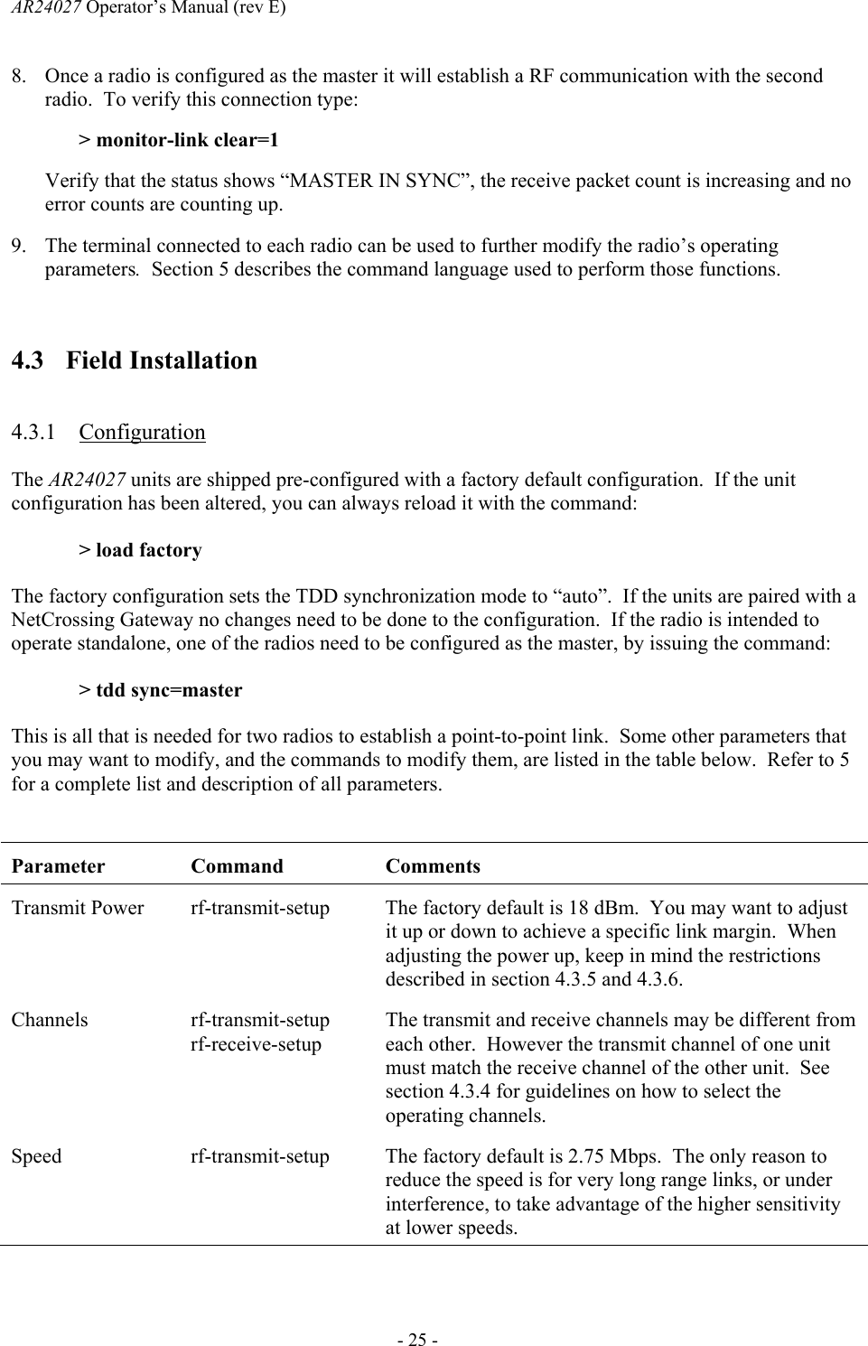 AR24027 Operator&rsquo;s Manual (rev E)      - 25 - 8. Once a radio is configured as the master it will establish a RF communication with the second radio.  To verify this connection type: > monitor-link clear=1 Verify that the status shows &ldquo;MASTER IN SYNC&rdquo;, the receive packet count is increasing and no error counts are counting up. 9. The terminal connected to each radio can be used to further modify the radio&rsquo;s operating parameters.  Section 5 describes the command language used to perform those functions.  4.3 Field Installation  4.3.1 Configuration The AR24027 units are shipped pre-configured with a factory default configuration.  If the unit configuration has been altered, you can always reload it with the command: > load factory The factory configuration sets the TDD synchronization mode to &ldquo;auto&rdquo;.  If the units are paired with a NetCrossing Gateway no changes need to be done to the configuration.  If the radio is intended to operate standalone, one of the radios need to be configured as the master, by issuing the command: > tdd sync=master This is all that is needed for two radios to establish a point-to-point link.  Some other parameters that you may want to modify, and the commands to modify them, are listed in the table below.  Refer to 5 for a complete list and description of all parameters.  Parameter Command  Comments Transmit Power  rf-transmit-setup  The factory default is 18 dBm.  You may want to adjust it up or down to achieve a specific link margin.  When adjusting the power up, keep in mind the restrictions described in section 4.3.5 and 4.3.6. Channels rf-transmit-setup rf-receive-setup The transmit and receive channels may be different from each other.  However the transmit channel of one unit must match the receive channel of the other unit.  See section 4.3.4 for guidelines on how to select the operating channels. Speed rf-transmit-setup The factory default is 2.75 Mbps.  The only reason to reduce the speed is for very long range links, or under interference, to take advantage of the higher sensitivity at lower speeds.  