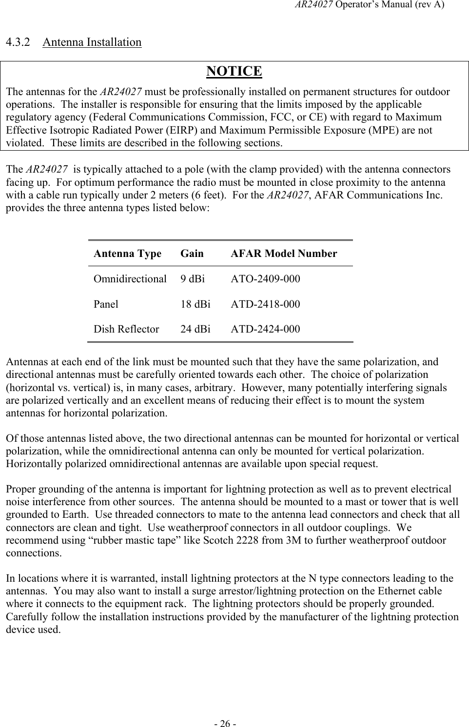   AR24027 Operator&rsquo;s Manual (rev A)  - 26 - 4.3.2 Antenna Installation NOTICE The antennas for the AR24027 must be professionally installed on permanent structures for outdoor operations.  The installer is responsible for ensuring that the limits imposed by the applicable regulatory agency (Federal Communications Commission, FCC, or CE) with regard to Maximum Effective Isotropic Radiated Power (EIRP) and Maximum Permissible Exposure (MPE) are not violated.  These limits are described in the following sections. The AR24027  is typically attached to a pole (with the clamp provided) with the antenna connectors facing up.  For optimum performance the radio must be mounted in close proximity to the antenna with a cable run typically under 2 meters (6 feet).  For the AR24027, AFAR Communications Inc. provides the three antenna types listed below:  Antenna Type  Gain  AFAR Model Number Omnidirectional 9 dBi  ATO-2409-000 Panel 18 dBi ATD-2418-000 Dish Reflector  24 dBi  ATD-2424-000 Antennas at each end of the link must be mounted such that they have the same polarization, and directional antennas must be carefully oriented towards each other.  The choice of polarization (horizontal vs. vertical) is, in many cases, arbitrary.  However, many potentially interfering signals are polarized vertically and an excellent means of reducing their effect is to mount the system antennas for horizontal polarization. Of those antennas listed above, the two directional antennas can be mounted for horizontal or vertical polarization, while the omnidirectional antenna can only be mounted for vertical polarization.  Horizontally polarized omnidirectional antennas are available upon special request. Proper grounding of the antenna is important for lightning protection as well as to prevent electrical noise interference from other sources.  The antenna should be mounted to a mast or tower that is well grounded to Earth.  Use threaded connectors to mate to the antenna lead connectors and check that all connectors are clean and tight.  Use weatherproof connectors in all outdoor couplings.  We recommend using &ldquo;rubber mastic tape&rdquo; like Scotch 2228 from 3M to further weatherproof outdoor connections. In locations where it is warranted, install lightning protectors at the N type connectors leading to the antennas.  You may also want to install a surge arrestor/lightning protection on the Ethernet cable where it connects to the equipment rack.  The lightning protectors should be properly grounded. Carefully follow the installation instructions provided by the manufacturer of the lightning protection device used.   