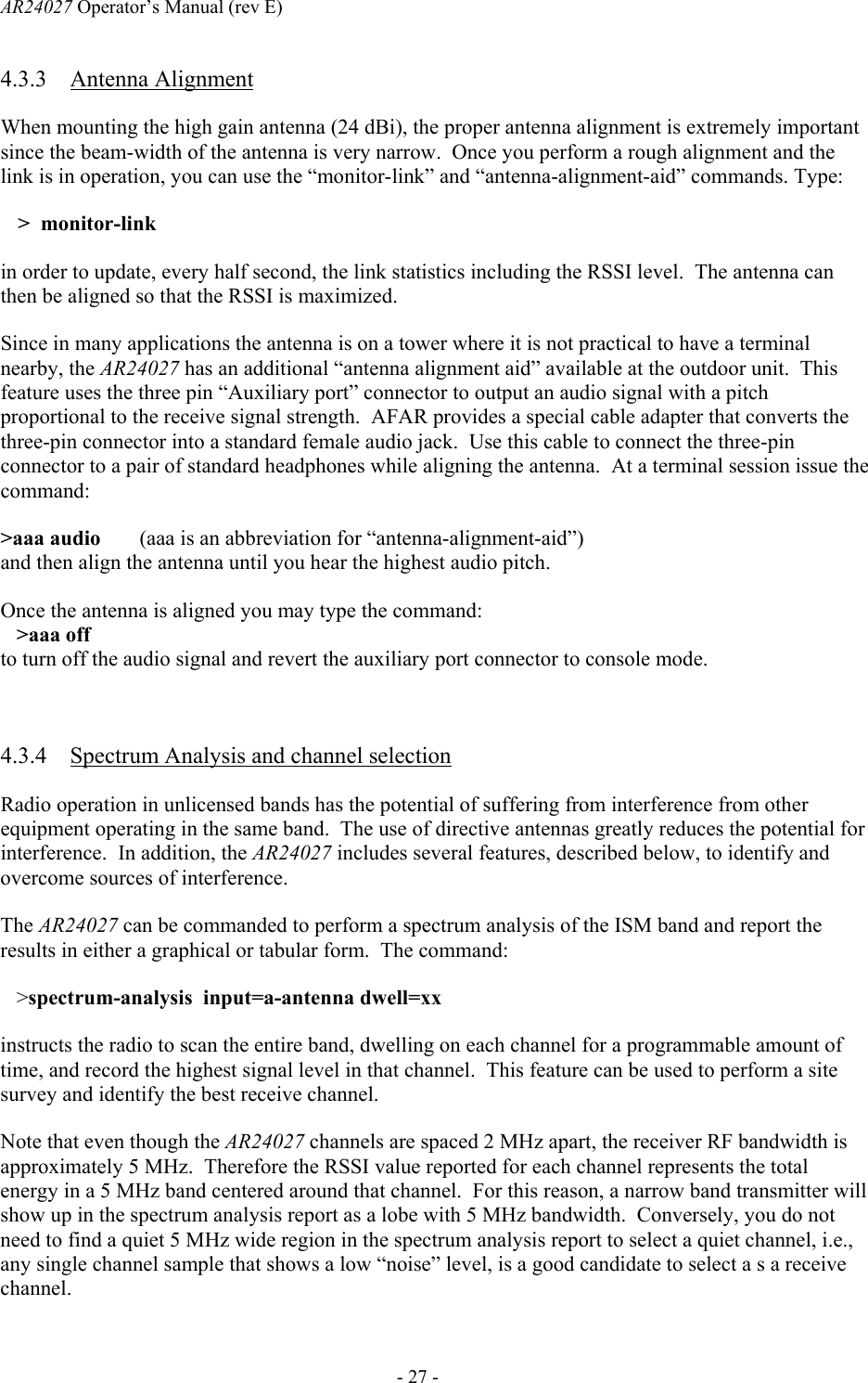 AR24027 Operator&rsquo;s Manual (rev E)      - 27 - 4.3.3 Antenna Alignment When mounting the high gain antenna (24 dBi), the proper antenna alignment is extremely important since the beam-width of the antenna is very narrow.  Once you perform a rough alignment and the link is in operation, you can use the &ldquo;monitor-link&rdquo; and &ldquo;antenna-alignment-aid&rdquo; commands. Type: >  monitor-link  in order to update, every half second, the link statistics including the RSSI level.  The antenna can then be aligned so that the RSSI is maximized. Since in many applications the antenna is on a tower where it is not practical to have a terminal nearby, the AR24027 has an additional &ldquo;antenna alignment aid&rdquo; available at the outdoor unit.  This feature uses the three pin &ldquo;Auxiliary port&rdquo; connector to output an audio signal with a pitch proportional to the receive signal strength.  AFAR provides a special cable adapter that converts the three-pin connector into a standard female audio jack.  Use this cable to connect the three-pin connector to a pair of standard headphones while aligning the antenna.  At a terminal session issue the command: >aaa audio   (aaa is an abbreviation for &ldquo;antenna-alignment-aid&rdquo;) and then align the antenna until you hear the highest audio pitch. Once the antenna is aligned you may type the command:    >aaa off to turn off the audio signal and revert the auxiliary port connector to console mode.  4.3.4 Spectrum Analysis and channel selection Radio operation in unlicensed bands has the potential of suffering from interference from other equipment operating in the same band.  The use of directive antennas greatly reduces the potential for interference.  In addition, the AR24027 includes several features, described below, to identify and overcome sources of interference. The AR24027 can be commanded to perform a spectrum analysis of the ISM band and report the results in either a graphical or tabular form.  The command:    >spectrum-analysis  input=a-antenna dwell=xx instructs the radio to scan the entire band, dwelling on each channel for a programmable amount of time, and record the highest signal level in that channel.  This feature can be used to perform a site survey and identify the best receive channel. Note that even though the AR24027 channels are spaced 2 MHz apart, the receiver RF bandwidth is approximately 5 MHz.  Therefore the RSSI value reported for each channel represents the total energy in a 5 MHz band centered around that channel.  For this reason, a narrow band transmitter will show up in the spectrum analysis report as a lobe with 5 MHz bandwidth.  Conversely, you do not need to find a quiet 5 MHz wide region in the spectrum analysis report to select a quiet channel, i.e., any single channel sample that shows a low &ldquo;noise&rdquo; level, is a good candidate to select a s a receive channel.  