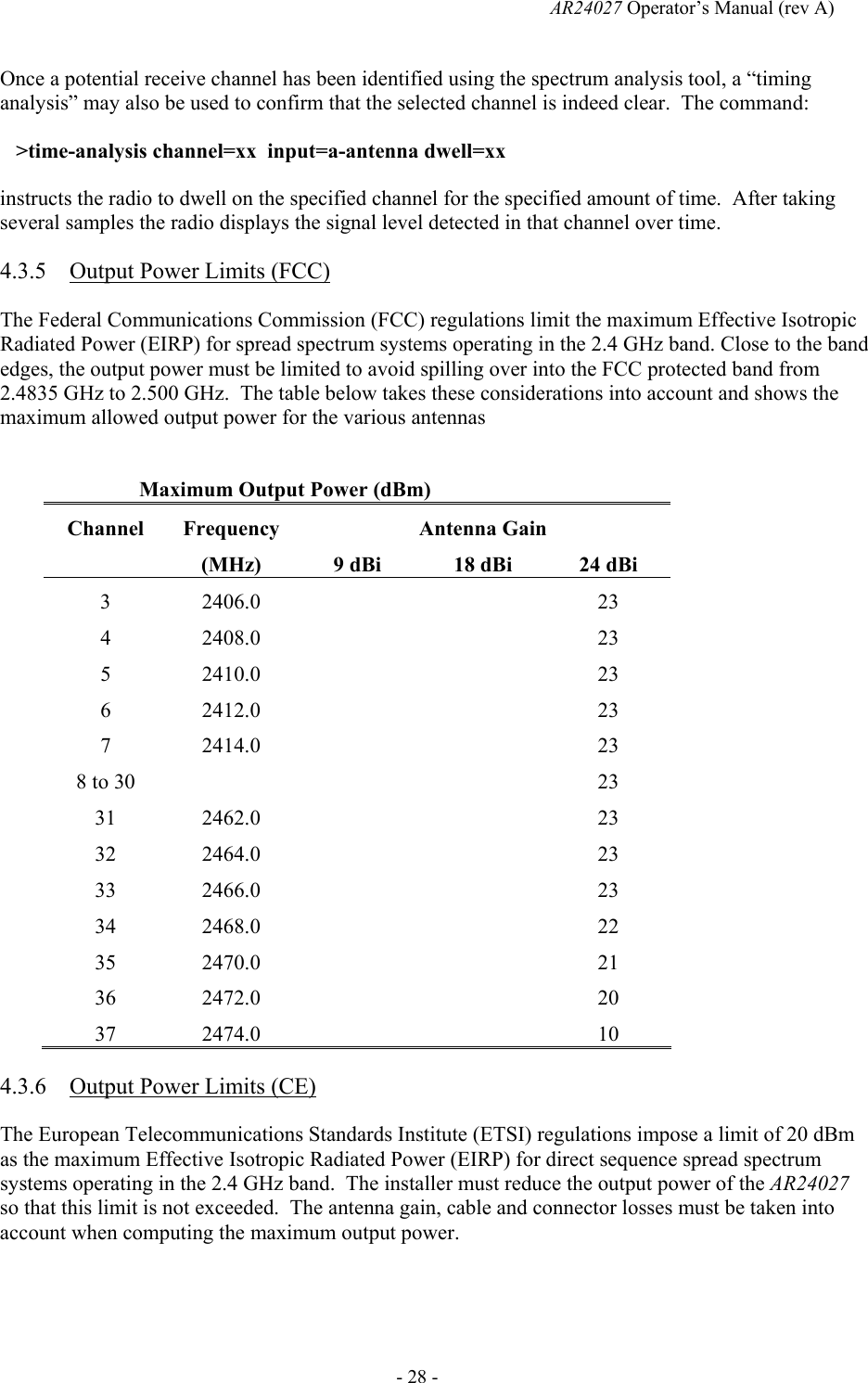   AR24027 Operator&rsquo;s Manual (rev A)  - 28 - Once a potential receive channel has been identified using the spectrum analysis tool, a &ldquo;timing analysis&rdquo; may also be used to confirm that the selected channel is indeed clear.  The command:    >time-analysis channel=xx  input=a-antenna dwell=xx instructs the radio to dwell on the specified channel for the specified amount of time.  After taking several samples the radio displays the signal level detected in that channel over time. 4.3.5 Output Power Limits (FCC) The Federal Communications Commission (FCC) regulations limit the maximum Effective Isotropic Radiated Power (EIRP) for spread spectrum systems operating in the 2.4 GHz band. Close to the band edges, the output power must be limited to avoid spilling over into the FCC protected band from 2.4835 GHz to 2.500 GHz.  The table below takes these considerations into account and shows the maximum allowed output power for the various antennas  Maximum Output Power (dBm) Channel Frequency  Antenna Gain  (MHz)  9 dBi  18 dBi  24 dBi 3 2406.0      23 4 2408.0      23 5 2410.0      23 6 2412.0      23 7 2414.0      23 8 to 30        23 31 2462.0      23 32 2464.0      23 33 2466.0      23 34 2468.0      22 35 2470.0      21 36 2472.0      20 37 2474.0      10 4.3.6 Output Power Limits (CE) The European Telecommunications Standards Institute (ETSI) regulations impose a limit of 20 dBm as the maximum Effective Isotropic Radiated Power (EIRP) for direct sequence spread spectrum systems operating in the 2.4 GHz band.  The installer must reduce the output power of the AR24027 so that this limit is not exceeded.  The antenna gain, cable and connector losses must be taken into account when computing the maximum output power. 