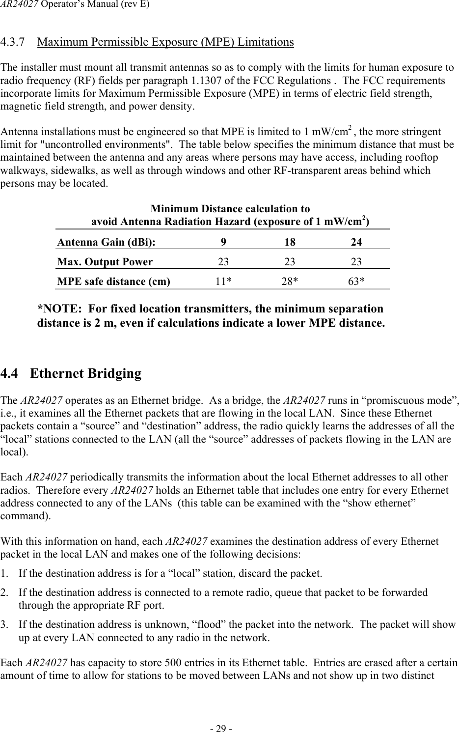 AR24027 Operator&rsquo;s Manual (rev E)      - 29 - 4.3.7 Maximum Permissible Exposure (MPE) Limitations The installer must mount all transmit antennas so as to comply with the limits for human exposure to radio frequency (RF) fields per paragraph 1.1307 of the FCC Regulations .  The FCC requirements incorporate limits for Maximum Permissible Exposure (MPE) in terms of electric field strength, magnetic field strength, and power density.  Antenna installations must be engineered so that MPE is limited to 1 mW/cm2 , the more stringent limit for "uncontrolled environments".  The table below specifies the minimum distance that must be maintained between the antenna and any areas where persons may have access, including rooftop walkways, sidewalks, as well as through windows and other RF-transparent areas behind which persons may be located. Minimum Distance calculation to avoid Antenna Radiation Hazard (exposure of 1 mW/cm2) Antenna Gain (dBi): 9  18   24  Max. Output Power  23 23 23 MPE safe distance (cm)  11* 28* 63* *NOTE:  For fixed location transmitters, the minimum separation distance is 2 m, even if calculations indicate a lower MPE distance.  4.4 Ethernet Bridging  The AR24027 operates as an Ethernet bridge.  As a bridge, the AR24027 runs in &ldquo;promiscuous mode&rdquo;, i.e., it examines all the Ethernet packets that are flowing in the local LAN.  Since these Ethernet packets contain a &ldquo;source&rdquo; and &ldquo;destination&rdquo; address, the radio quickly learns the addresses of all the &ldquo;local&rdquo; stations connected to the LAN (all the &ldquo;source&rdquo; addresses of packets flowing in the LAN are local). Each AR24027 periodically transmits the information about the local Ethernet addresses to all other radios.  Therefore every AR24027 holds an Ethernet table that includes one entry for every Ethernet address connected to any of the LANs  (this table can be examined with the &ldquo;show ethernet&rdquo; command). With this information on hand, each AR24027 examines the destination address of every Ethernet packet in the local LAN and makes one of the following decisions: 1. If the destination address is for a &ldquo;local&rdquo; station, discard the packet. 2. If the destination address is connected to a remote radio, queue that packet to be forwarded through the appropriate RF port. 3. If the destination address is unknown, &ldquo;flood&rdquo; the packet into the network.  The packet will show up at every LAN connected to any radio in the network. Each AR24027 has capacity to store 500 entries in its Ethernet table.  Entries are erased after a certain amount of time to allow for stations to be moved between LANs and not show up in two distinct 