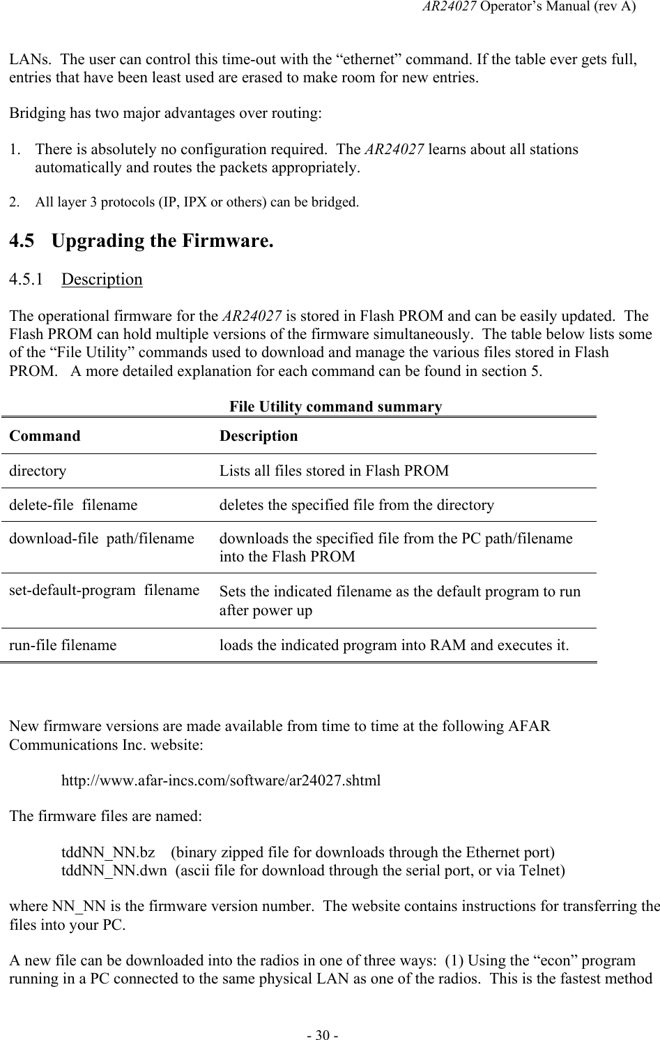   AR24027 Operator&rsquo;s Manual (rev A)  - 30 - LANs.  The user can control this time-out with the &ldquo;ethernet&rdquo; command. If the table ever gets full, entries that have been least used are erased to make room for new entries. Bridging has two major advantages over routing: 1. There is absolutely no configuration required.  The AR24027 learns about all stations automatically and routes the packets appropriately. 2. All layer 3 protocols (IP, IPX or others) can be bridged. 4.5 Upgrading the Firmware. 4.5.1 Description The operational firmware for the AR24027 is stored in Flash PROM and can be easily updated.  The Flash PROM can hold multiple versions of the firmware simultaneously.  The table below lists some of the &ldquo;File Utility&rdquo; commands used to download and manage the various files stored in Flash PROM.   A more detailed explanation for each command can be found in section 5. File Utility command summary Command Description directory  Lists all files stored in Flash PROM delete-file  filename  deletes the specified file from the directory download-file  path/filename  downloads the specified file from the PC path/filename into the Flash PROM set-default-program  filename  Sets the indicated filename as the default program to run after power up run-file filename  loads the indicated program into RAM and executes it.  New firmware versions are made available from time to time at the following AFAR Communications Inc. website:  http://www.afar-incs.com/software/ar24027.shtml The firmware files are named: tddNN_NN.bz    (binary zipped file for downloads through the Ethernet port) tddNN_NN.dwn  (ascii file for download through the serial port, or via Telnet) where NN_NN is the firmware version number.  The website contains instructions for transferring the files into your PC. A new file can be downloaded into the radios in one of three ways:  (1) Using the &ldquo;econ&rdquo; program running in a PC connected to the same physical LAN as one of the radios.  This is the fastest method 