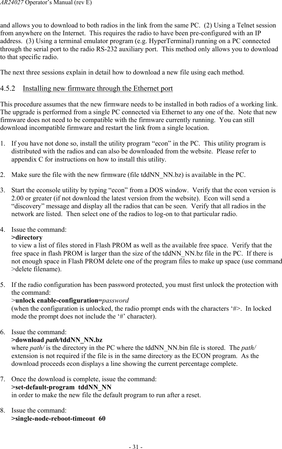 AR24027 Operator&rsquo;s Manual (rev E)      - 31 - and allows you to download to both radios in the link from the same PC.  (2) Using a Telnet session from anywhere on the Internet.  This requires the radio to have been pre-configured with an IP address.  (3) Using a terminal emulator program (e.g. HyperTerminal) running on a PC connected through the serial port to the radio RS-232 auxiliary port.  This method only allows you to download to that specific radio. The next three sessions explain in detail how to download a new file using each method. 4.5.2 Installing new firmware through the Ethernet port This procedure assumes that the new firmware needs to be installed in both radios of a working link.  The upgrade is performed from a single PC connected via Ethernet to any one of the.  Note that new firmware does not need to be compatible with the firmware currently running.  You can still download incompatible firmware and restart the link from a single location. 1. If you have not done so, install the utility program &ldquo;econ&rdquo; in the PC.  This utility program is distributed with the radios and can also be downloaded from the website.  Please refer to appendix C for instructions on how to install this utility. 2. Make sure the file with the new firmware (file tddNN_NN.bz) is available in the PC. 3. Start the econsole utility by typing &ldquo;econ&rdquo; from a DOS window.  Verify that the econ version is 2.00 or greater (if not download the latest version from the website).  Econ will send a &ldquo;discovery&rdquo; message and display all the radios that can be seen.  Verify that all radios in the network are listed.  Then select one of the radios to log-on to that particular radio. 4. Issue the command: >directory to view a list of files stored in Flash PROM as well as the available free space.  Verify that the free space in flash PROM is larger than the size of the tddNN_NN.bz file in the PC.  If there is not enough space in Flash PROM delete one of the program files to make up space (use command >delete filename). 5. If the radio configuration has been password protected, you must first unlock the protection with the command: >unlock enable-configuration=password (when the configuration is unlocked, the radio prompt ends with the characters &lsquo;#>.  In locked mode the prompt does not include the &lsquo;#&rsquo; character). 6. Issue the command: >download path/tddNN_NN.bz where path/ is the directory in the PC where the tddNN_NN.bin file is stored.  The path/ extension is not required if the file is in the same directory as the ECON program.  As the download proceeds econ displays a line showing the current percentage complete.   7. Once the download is complete, issue the command: >set-default-program  tddNN_NN in order to make the new file the default program to run after a reset. 8. Issue the command: >single-node-reboot-timeout  60 
