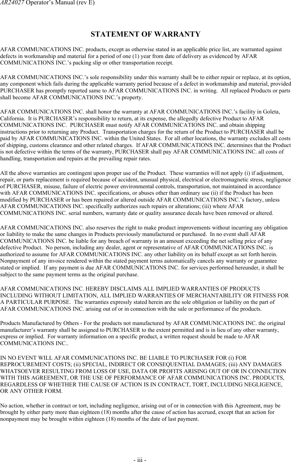 AR24027 Operator&rsquo;s Manual (rev E)       - iii - STATEMENT OF WARRANTY AFAR COMMUNICATIONS INC. products, except as otherwise stated in an applicable price list, are warranted against defects in workmanship and material for a period of one (1) year from date of delivery as evidenced by AFAR COMMUNICATIONS INC.&rsquo;s packing slip or other transportation receipt. AFAR COMMUNICATIONS INC.&rsquo;s sole responsibility under this warranty shall be to either repair or replace, at its option, any component which fails during the applicable warranty period because of a defect in workmanship and material, provided PURCHASER has promptly reported same to AFAR COMMUNICATIONS INC. in writing.  All replaced Products or parts shall become AFAR COMMUNICATIONS INC.&rsquo;s property. AFAR COMMUNICATIONS INC. shall honor the warranty at AFAR COMMUNICATIONS INC.&rsquo;s facility in Goleta, California.  It is PURCHASER&rsquo;s responsibility to return, at its expense, the allegedly defective Product to AFAR COMMUNICATIONS INC.  PURCHASER must notify AFAR COMMUNICATIONS INC. and obtain shipping instructions prior to returning any Product.  Transportation charges for the return of the Product to PURCHASER shall be paid by AFAR COMMUNICATIONS INC. within the United States.  For all other locations, the warranty excludes all costs of shipping, customs clearance and other related charges.  If AFAR COMMUNICATIONS INC. determines that the Product is not defective within the terms of the warranty, PURCHASER shall pay AFAR COMMUNICATIONS INC. all costs of handling, transportation and repairs at the prevailing repair rates.  All the above warranties are contingent upon proper use of the Product.  These warranties will not apply (i) if adjustment, repair, or parts replacement is required because of accident, unusual physical, electrical or electromagnetic stress, negligence of PURCHASER, misuse, failure of electric power environmental controls, transportation, not maintained in accordance with AFAR COMMUNICATIONS INC. specifications, or abuses other than ordinary use (ii) if the Product has been modified by PURCHASER or has been repaired or altered outside AFAR COMMUNICATIONS INC.&rsquo;s factory, unless AFAR COMMUNICATIONS INC. specifically authorizes such repairs or alterations; (iii) where AFAR COMMUNICATIONS INC. serial numbers, warranty date or quality assurance decals have been removed or altered.  AFAR COMMUNICATIONS INC. also reserves the right to make product improvements without incurring any obligation or liability to make the same changes in Products previously manufactured or purchased.  In no event shall AFAR COMMUNICATIONS INC. be liable for any breach of warranty in an amount exceeding the net selling price of any defective Product.  No person, including any dealer, agent or representative of AFAR COMMUNICATIONS INC. is authorized to assume for AFAR COMMUNICATIONS INC. any other liability on its behalf except as set forth herein.  Nonpayment of any invoice rendered within the stated payment terms automatically cancels any warranty or guarantee stated or implied.  If any payment is due AFAR COMMUNICATIONS INC. for services performed hereunder, it shall be subject to the same payment terms as the original purchase. AFAR COMMUNICATIONS INC. HEREBY DISCLAIMS ALL IMPLIED WARRANTIES OF PRODUCTS INCLUDING WITHOUT LIMITATION, ALL IMPLIED WARRANTIES OF MERCHANTABILITY OR FITNESS FOR A PARTICULAR PURPOSE.  The warranties expressly stated herein are the sole obligation or liability on the part of AFAR COMMUNICATIONS INC. arising out of or in connection with the sale or performance of the products.  Products Manufactured by Others - For the products not manufactured by AFAR COMMUNICATIONS INC. the original manufacturer&rsquo;s warranty shall be assigned to PURCHASER to the extent permitted and is in lieu of any other warranty, express or implied.  For warranty information on a specific product, a written request should be made to AFAR COMMUNICATIONS INC.. IN NO EVENT WILL AFAR COMMUNICATIONS INC. BE LIABLE TO PURCHASER FOR (i) FOR REPROCUREMENT COSTS; (ii) SPECIAL, INDIRECT OR CONSEQUENTIAL DAMAGES; (iii) ANY DAMAGES WHATSOEVER RESULTING FROM LOSS OF USE, DATA OR PROFITS ARISING OUT OF OR IN CONNECTION WITH THIS AGREEMENT, OR THE USE OF PERFORMANCE OF AFAR COMMUNICATIONS INC. PRODUCTS, REGARDLESS OF WHETHER THE CAUSE OF ACTION IS IN CONTRACT, TORT, INCLUDING NEGLIGENCE, OR ANY OTHER FORM. No action, whether in contract or tort, including negligence, arising out of or in connection with this Agreement, may be brought by either party more than eighteen (18) months after the cause of action has accrued, except that an action for nonpayment may be brought within eighteen (18) months of the date of last payment. 