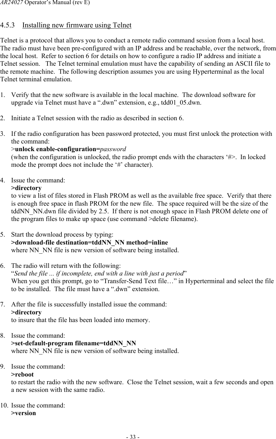 AR24027 Operator&rsquo;s Manual (rev E)      - 33 - 4.5.3 Installing new firmware using Telnet Telnet is a protocol that allows you to conduct a remote radio command session from a local host.  The radio must have been pre-configured with an IP address and be reachable, over the network, from the local host.  Refer to section 6 for details on how to configure a radio IP address and initiate a Telnet session.   The Telnet terminal emulation must have the capability of sending an ASCII file to the remote machine.  The following description assumes you are using Hyperterminal as the local Telnet terminal emulation.  1. Verify that the new software is available in the local machine.  The download software for upgrade via Telnet must have a &ldquo;.dwn&rdquo; extension, e.g., tdd01_05.dwn.  2. Initiate a Telnet session with the radio as described in section 6.  3. If the radio configuration has been password protected, you must first unlock the protection with the command: >unlock enable-configuration=password (when the configuration is unlocked, the radio prompt ends with the characters &lsquo;#>.  In locked mode the prompt does not include the &lsquo;#&rsquo; character).  4. Issue the command: >directory to view a list of files stored in Flash PROM as well as the available free space.  Verify that there is enough free space in flash PROM for the new file.  The space required will be the size of the tddNN_NN.dwn file divided by 2.5.  If there is not enough space in Flash PROM delete one of the program files to make up space (use command >delete filename).  5. Start the download process by typing: >download-file destination=tddNN_NN method=inline where NN_NN file is new version of software being installed.  6. The radio will return with the following: &ldquo;Send the file ... if incomplete, end with a line with just a period&rdquo; When you get this prompt, go to &ldquo;Transfer-Send Text file&hellip;&rdquo; in Hyperterminal and select the file to be installed.  The file must have a &ldquo;.dwn&rdquo; extension.  7. After the file is successfully installed issue the command: >directory to insure that the file has been loaded into memory.  8. Issue the command: >set-default-program filename=tddNN_NN where NN_NN file is new version of software being installed.  9. Issue the command: >reboot to restart the radio with the new software.  Close the Telnet session, wait a few seconds and open a new session with the same radio.  10. Issue the command: >version 