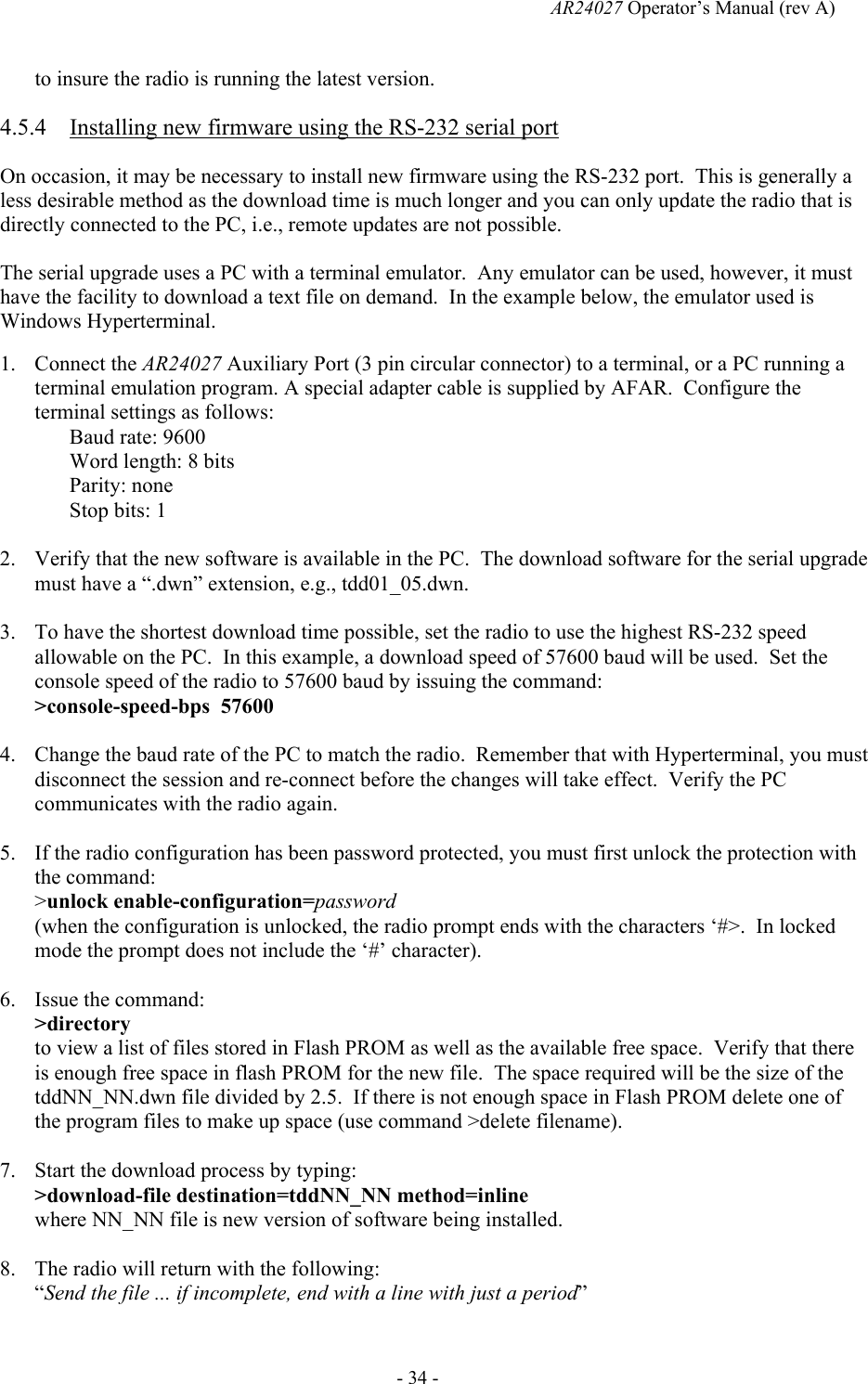   AR24027 Operator&rsquo;s Manual (rev A)  - 34 - to insure the radio is running the latest version. 4.5.4 Installing new firmware using the RS-232 serial port On occasion, it may be necessary to install new firmware using the RS-232 port.  This is generally a less desirable method as the download time is much longer and you can only update the radio that is directly connected to the PC, i.e., remote updates are not possible.   The serial upgrade uses a PC with a terminal emulator.  Any emulator can be used, however, it must have the facility to download a text file on demand.  In the example below, the emulator used is Windows Hyperterminal. 1. Connect the AR24027 Auxiliary Port (3 pin circular connector) to a terminal, or a PC running a terminal emulation program. A special adapter cable is supplied by AFAR.  Configure the terminal settings as follows: Baud rate: 9600 Word length: 8 bits Parity: none Stop bits: 1  2. Verify that the new software is available in the PC.  The download software for the serial upgrade must have a &ldquo;.dwn&rdquo; extension, e.g., tdd01_05.dwn.  3. To have the shortest download time possible, set the radio to use the highest RS-232 speed allowable on the PC.  In this example, a download speed of 57600 baud will be used.  Set the console speed of the radio to 57600 baud by issuing the command: >console-speed-bps  57600  4. Change the baud rate of the PC to match the radio.  Remember that with Hyperterminal, you must disconnect the session and re-connect before the changes will take effect.  Verify the PC communicates with the radio again.    5. If the radio configuration has been password protected, you must first unlock the protection with the command: >unlock enable-configuration=password (when the configuration is unlocked, the radio prompt ends with the characters &lsquo;#>.  In locked mode the prompt does not include the &lsquo;#&rsquo; character).  6. Issue the command: >directory to view a list of files stored in Flash PROM as well as the available free space.  Verify that there is enough free space in flash PROM for the new file.  The space required will be the size of the tddNN_NN.dwn file divided by 2.5.  If there is not enough space in Flash PROM delete one of the program files to make up space (use command >delete filename).  7. Start the download process by typing: >download-file destination=tddNN_NN method=inline where NN_NN file is new version of software being installed.  8. The radio will return with the following: &ldquo;Send the file ... if incomplete, end with a line with just a period&rdquo; 