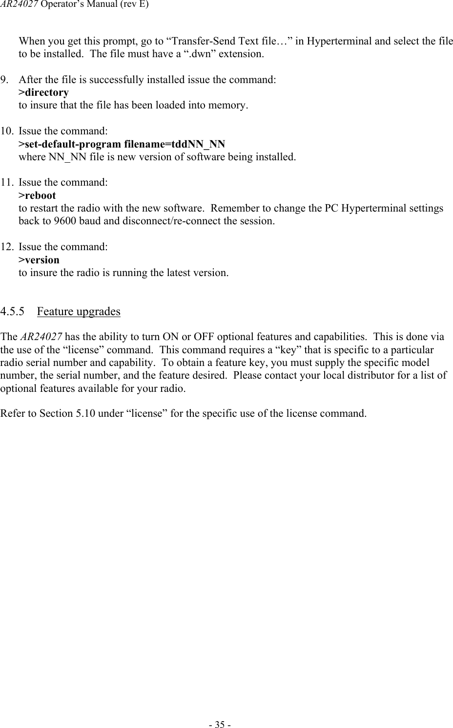 AR24027 Operator&rsquo;s Manual (rev E)      - 35 - When you get this prompt, go to &ldquo;Transfer-Send Text file&hellip;&rdquo; in Hyperterminal and select the file to be installed.  The file must have a &ldquo;.dwn&rdquo; extension.  9. After the file is successfully installed issue the command: >directory to insure that the file has been loaded into memory.  10. Issue the command: >set-default-program filename=tddNN_NN where NN_NN file is new version of software being installed.  11. Issue the command: >reboot to restart the radio with the new software.  Remember to change the PC Hyperterminal settings back to 9600 baud and disconnect/re-connect the session.    12. Issue the command: >version to insure the radio is running the latest version.  4.5.5 Feature upgrades The AR24027 has the ability to turn ON or OFF optional features and capabilities.  This is done via the use of the &ldquo;license&rdquo; command.  This command requires a &ldquo;key&rdquo; that is specific to a particular radio serial number and capability.  To obtain a feature key, you must supply the specific model number, the serial number, and the feature desired.  Please contact your local distributor for a list of optional features available for your radio. Refer to Section 5.10 under &ldquo;license&rdquo; for the specific use of the license command.  