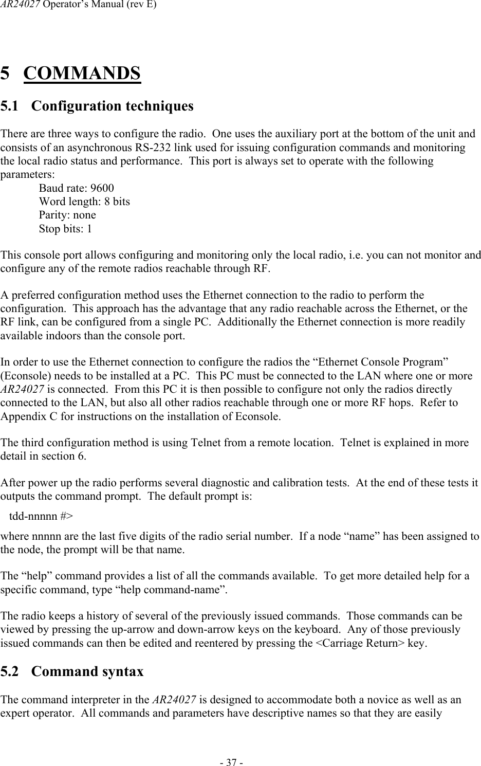 AR24027 Operator&rsquo;s Manual (rev E)      - 37 - 5 COMMANDS 5.1 Configuration techniques There are three ways to configure the radio.  One uses the auxiliary port at the bottom of the unit and consists of an asynchronous RS-232 link used for issuing configuration commands and monitoring the local radio status and performance.  This port is always set to operate with the following parameters: Baud rate: 9600 Word length: 8 bits Parity: none Stop bits: 1 This console port allows configuring and monitoring only the local radio, i.e. you can not monitor and configure any of the remote radios reachable through RF. A preferred configuration method uses the Ethernet connection to the radio to perform the configuration.  This approach has the advantage that any radio reachable across the Ethernet, or the RF link, can be configured from a single PC.  Additionally the Ethernet connection is more readily available indoors than the console port. In order to use the Ethernet connection to configure the radios the &ldquo;Ethernet Console Program&rdquo; (Econsole) needs to be installed at a PC.  This PC must be connected to the LAN where one or more AR24027 is connected.  From this PC it is then possible to configure not only the radios directly connected to the LAN, but also all other radios reachable through one or more RF hops.  Refer to Appendix C for instructions on the installation of Econsole. The third configuration method is using Telnet from a remote location.  Telnet is explained in more detail in section 6. After power up the radio performs several diagnostic and calibration tests.  At the end of these tests it outputs the command prompt.  The default prompt is:    tdd-nnnnn #> where nnnnn are the last five digits of the radio serial number.  If a node &ldquo;name&rdquo; has been assigned to the node, the prompt will be that name. The &ldquo;help&rdquo; command provides a list of all the commands available.  To get more detailed help for a specific command, type &ldquo;help command-name&rdquo;.   The radio keeps a history of several of the previously issued commands.  Those commands can be viewed by pressing the up-arrow and down-arrow keys on the keyboard.  Any of those previously issued commands can then be edited and reentered by pressing the <Carriage Return> key. 5.2 Command syntax The command interpreter in the AR24027 is designed to accommodate both a novice as well as an expert operator.  All commands and parameters have descriptive names so that they are easily 