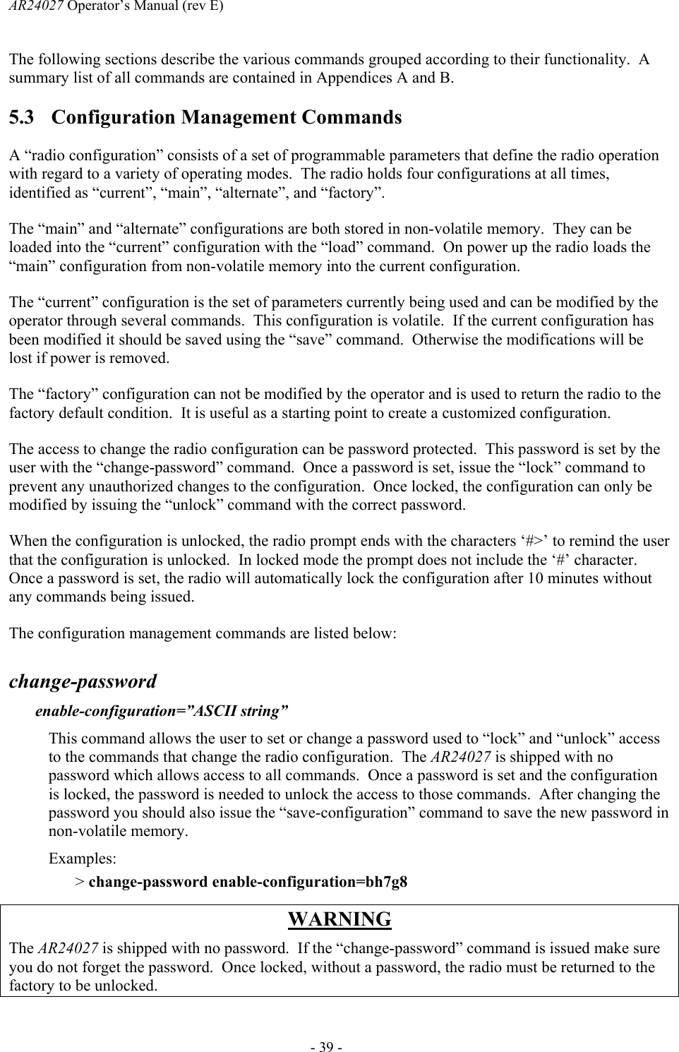 AR24027 Operator&rsquo;s Manual (rev E)      - 39 - The following sections describe the various commands grouped according to their functionality.  A summary list of all commands are contained in Appendices A and B. 5.3 Configuration Management Commands A &ldquo;radio configuration&rdquo; consists of a set of programmable parameters that define the radio operation with regard to a variety of operating modes.  The radio holds four configurations at all times, identified as &ldquo;current&rdquo;, &ldquo;main&rdquo;, &ldquo;alternate&rdquo;, and &ldquo;factory&rdquo;. The &ldquo;main&rdquo; and &ldquo;alternate&rdquo; configurations are both stored in non-volatile memory.  They can be loaded into the &ldquo;current&rdquo; configuration with the &ldquo;load&rdquo; command.  On power up the radio loads the &ldquo;main&rdquo; configuration from non-volatile memory into the current configuration. The &ldquo;current&rdquo; configuration is the set of parameters currently being used and can be modified by the operator through several commands.  This configuration is volatile.  If the current configuration has been modified it should be saved using the &ldquo;save&rdquo; command.  Otherwise the modifications will be lost if power is removed. The &ldquo;factory&rdquo; configuration can not be modified by the operator and is used to return the radio to the factory default condition.  It is useful as a starting point to create a customized configuration. The access to change the radio configuration can be password protected.  This password is set by the user with the &ldquo;change-password&rdquo; command.  Once a password is set, issue the &ldquo;lock&rdquo; command to prevent any unauthorized changes to the configuration.  Once locked, the configuration can only be modified by issuing the &ldquo;unlock&rdquo; command with the correct password. When the configuration is unlocked, the radio prompt ends with the characters &lsquo;#>&rsquo; to remind the user that the configuration is unlocked.  In locked mode the prompt does not include the &lsquo;#&rsquo; character.  Once a password is set, the radio will automatically lock the configuration after 10 minutes without any commands being issued. The configuration management commands are listed below:  change-password   enable-configuration=&rdquo;ASCII string&rdquo; This command allows the user to set or change a password used to &ldquo;lock&rdquo; and &ldquo;unlock&rdquo; access to the commands that change the radio configuration.  The AR24027 is shipped with no password which allows access to all commands.  Once a password is set and the configuration is locked, the password is needed to unlock the access to those commands.  After changing the password you should also issue the &ldquo;save-configuration&rdquo; command to save the new password in non-volatile memory. Examples: > change-password enable-configuration=bh7g8  WARNING The AR24027 is shipped with no password.  If the &ldquo;change-password&rdquo; command is issued make sure you do not forget the password.  Once locked, without a password, the radio must be returned to the factory to be unlocked. 