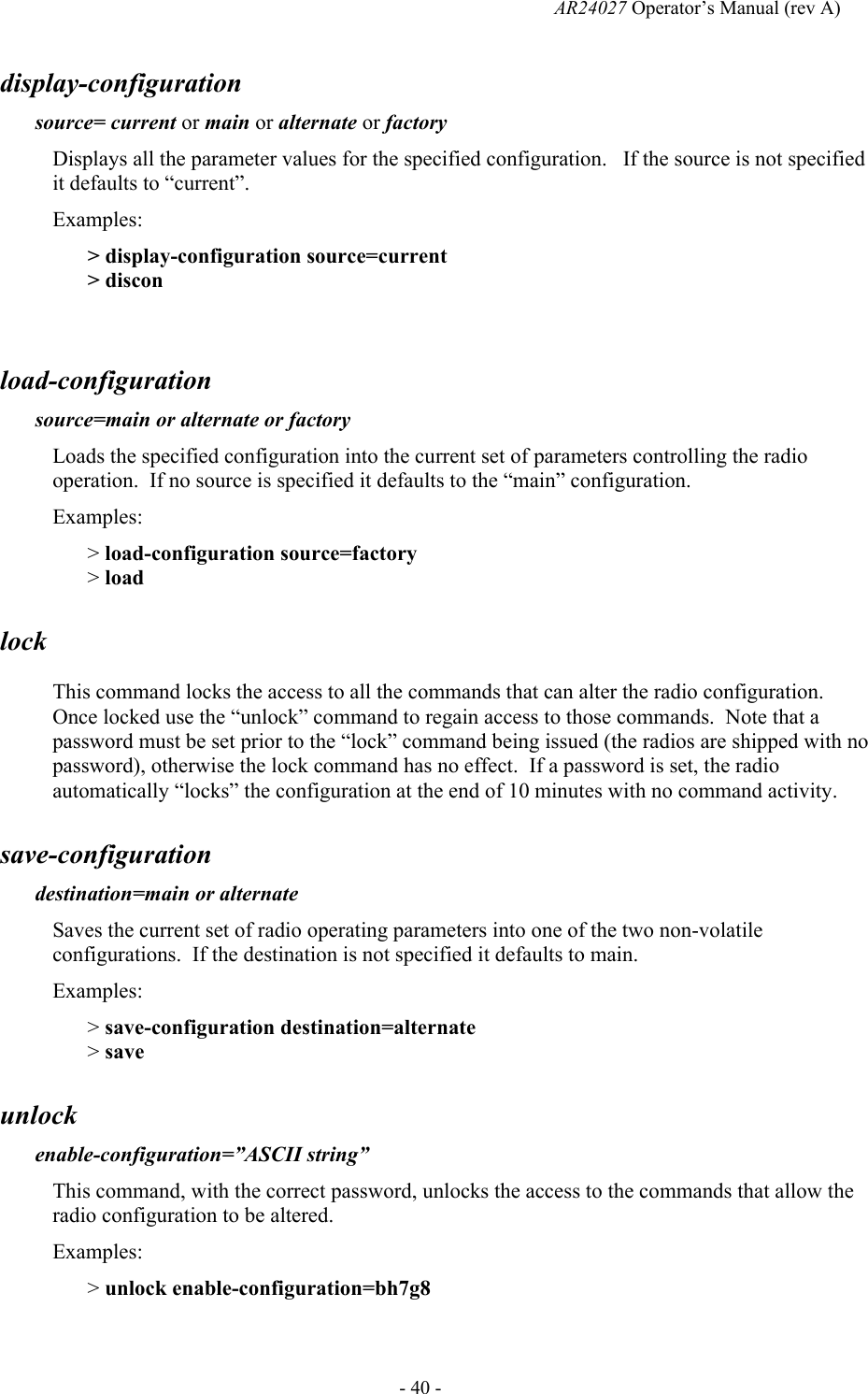   AR24027 Operator&rsquo;s Manual (rev A)  - 40 - display-configuration   source= current or main or alternate or factory Displays all the parameter values for the specified configuration.   If the source is not specified it defaults to &ldquo;current&rdquo;.   Examples: > display-configuration source=current > discon  load-configuration   source=main or alternate or factory Loads the specified configuration into the current set of parameters controlling the radio operation.  If no source is specified it defaults to the &ldquo;main&rdquo; configuration. Examples: > load-configuration source=factory > load lock   This command locks the access to all the commands that can alter the radio configuration.  Once locked use the &ldquo;unlock&rdquo; command to regain access to those commands.  Note that a password must be set prior to the &ldquo;lock&rdquo; command being issued (the radios are shipped with no password), otherwise the lock command has no effect.  If a password is set, the radio automatically &ldquo;locks&rdquo; the configuration at the end of 10 minutes with no command activity. save-configuration   destination=main or alternate Saves the current set of radio operating parameters into one of the two non-volatile configurations.  If the destination is not specified it defaults to main. Examples: > save-configuration destination=alternate > save unlock   enable-configuration=&rdquo;ASCII string&rdquo; This command, with the correct password, unlocks the access to the commands that allow the radio configuration to be altered.   Examples: > unlock enable-configuration=bh7g8  