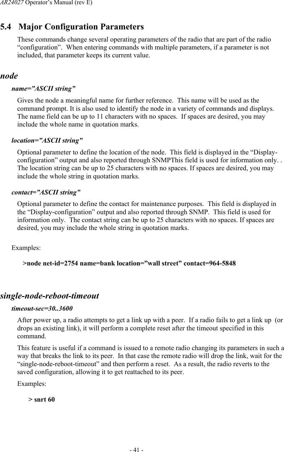 AR24027 Operator&rsquo;s Manual (rev E)      - 41 - 5.4 Major Configuration Parameters These commands change several operating parameters of the radio that are part of the radio &ldquo;configuration&rdquo;.  When entering commands with multiple parameters, if a parameter is not included, that parameter keeps its current value. node   name=&rdquo;ASCII string&rdquo; Gives the node a meaningful name for further reference.  This name will be used as the command prompt. It is also used to identify the node in a variety of commands and displays. The name field can be up to 11 characters with no spaces.  If spaces are desired, you may include the whole name in quotation marks.  location=&rdquo;ASCII string&rdquo; Optional parameter to define the location of the node.  This field is displayed in the &ldquo;Display-configuration&rdquo; output and also reported through SNMPThis field is used for information only. .  The location string can be up to 25 characters with no spaces. If spaces are desired, you may include the whole string in quotation marks.  contact=&rdquo;ASCII string&rdquo; Optional parameter to define the contact for maintenance purposes.  This field is displayed in the &ldquo;Display-configuration&rdquo; output and also reported through SNMP.  This field is used for information only.  The contact string can be up to 25 characters with no spaces. If spaces are desired, you may include the whole string in quotation marks.  Examples: >node net-id=2754 name=bank location=&rdquo;wall street&rdquo; contact=964-5848  single-node-reboot-timeout timeout-sec=30..3600 After power up, a radio attempts to get a link up with a peer.  If a radio fails to get a link up  (or drops an existing link), it will perform a complete reset after the timeout specified in this command.  This feature is useful if a command is issued to a remote radio changing its parameters in such a way that breaks the link to its peer.  In that case the remote radio will drop the link, wait for the &ldquo;single-node-reboot-timeout&rdquo; and then perform a reset.  As a result, the radio reverts to the saved configuration, allowing it to get reattached to its peer. Examples: > snrt 60 