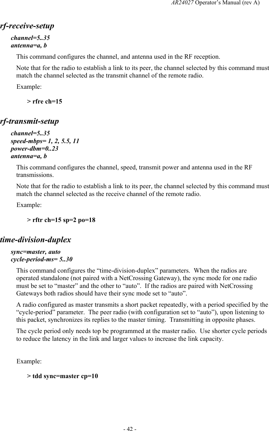   AR24027 Operator&rsquo;s Manual (rev A)  - 42 - rf-receive-setup channel=5..35 antenna=a, b This command configures the channel, and antenna used in the RF reception. Note that for the radio to establish a link to its peer, the channel selected by this command must match the channel selected as the transmit channel of the remote radio. Example: > rfre ch=15  rf-transmit-setup channel=5..35 speed-mbps= 1, 2, 5.5, 11 power-dbm=0..23 antenna=a, b This command configures the channel, speed, transmit power and antenna used in the RF transmissions. Note that for the radio to establish a link to its peer, the channel selected by this command must match the channel selected as the receive channel of the remote radio. Example: > rftr ch=15 sp=2 po=18 time-division-duplex sync=master, auto cycle-period-ms= 5..30 This command configures the &ldquo;time-division-duplex&rdquo; parameters.  When the radios are operated standalone (not paired with a NetCrossing Gateway), the sync mode for one radio must be set to &ldquo;master&rdquo; and the other to &ldquo;auto&rdquo;.  If the radios are paired with NetCrossing Gateways both radios should have their sync mode set to &ldquo;auto&rdquo;. A radio configured as master transmits a short packet repeatedly, with a period specified by the &ldquo;cycle-period&rdquo; parameter.  The peer radio (with configuration set to &ldquo;auto&rdquo;), upon listening to this packet, synchronizes its replies to the master timing.  Transmitting in opposite phases. The cycle period only needs top be programmed at the master radio.  Use shorter cycle periods to reduce the latency in the link and larger values to increase the link capacity.  Example: > tdd sync=master cp=10   