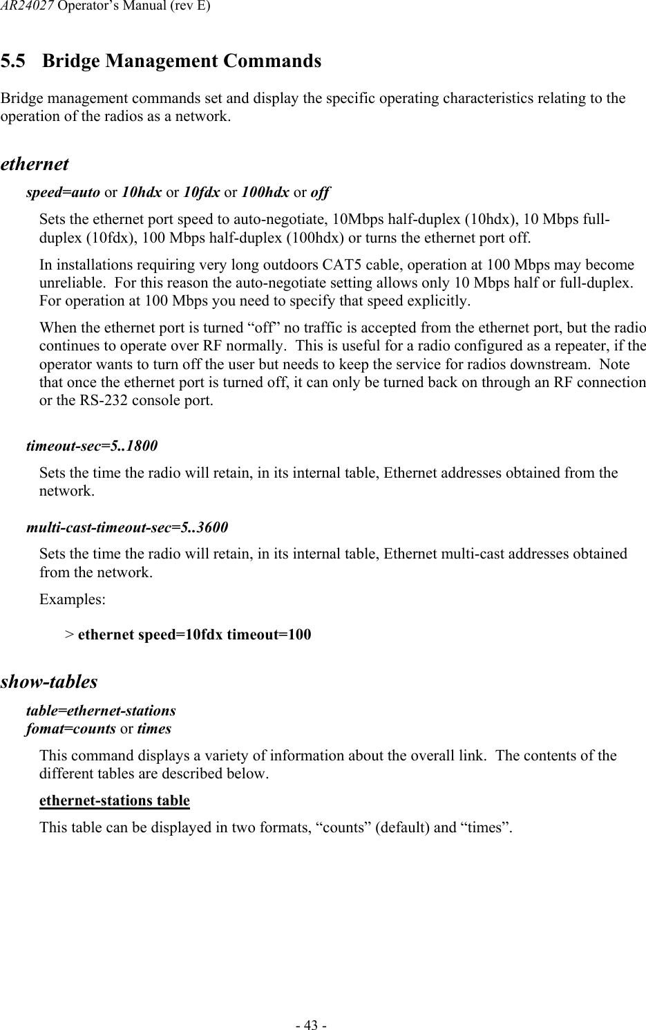 AR24027 Operator&rsquo;s Manual (rev E)      - 43 - 5.5 Bridge Management Commands Bridge management commands set and display the specific operating characteristics relating to the operation of the radios as a network. ethernet   speed=auto or 10hdx or 10fdx or 100hdx or off Sets the ethernet port speed to auto-negotiate, 10Mbps half-duplex (10hdx), 10 Mbps full-duplex (10fdx), 100 Mbps half-duplex (100hdx) or turns the ethernet port off.   In installations requiring very long outdoors CAT5 cable, operation at 100 Mbps may become unreliable.  For this reason the auto-negotiate setting allows only 10 Mbps half or full-duplex.  For operation at 100 Mbps you need to specify that speed explicitly. When the ethernet port is turned &ldquo;off&rdquo; no traffic is accepted from the ethernet port, but the radio continues to operate over RF normally.  This is useful for a radio configured as a repeater, if the operator wants to turn off the user but needs to keep the service for radios downstream.  Note that once the ethernet port is turned off, it can only be turned back on through an RF connection or the RS-232 console port.   timeout-sec=5..1800 Sets the time the radio will retain, in its internal table, Ethernet addresses obtained from the network.  multi-cast-timeout-sec=5..3600 Sets the time the radio will retain, in its internal table, Ethernet multi-cast addresses obtained from the network. Examples: > ethernet speed=10fdx timeout=100 show-tables table=ethernet-stations  fomat=counts or times This command displays a variety of information about the overall link.  The contents of the different tables are described below. ethernet-stations table This table can be displayed in two formats, &ldquo;counts&rdquo; (default) and &ldquo;times&rdquo;. 