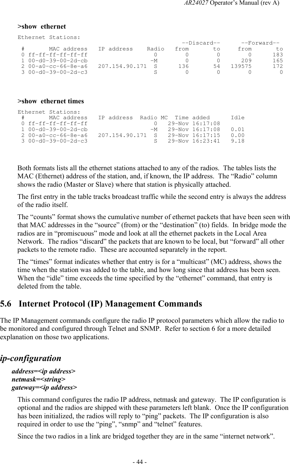   AR24027 Operator&rsquo;s Manual (rev A)  - 44 - >show  ethernet Ethernet Stations:                                                --Discard--      --Forward--  #       MAC address   IP address    Radio   from       to     from       to   0 ff-ff-ff-ff-ff-ff                   0        0        0        0      183  1 00-d0-39-00-2d-cb                  -M        0        0      209      165  2 00-a0-cc-66-8e-a6   207.154.90.171  S      136       54   139575      172  3 00-d0-39-00-2d-c3                   S        0        0        0        0   >show  ethernet times Ethernet Stations:  #       MAC address   IP address  Radio MC  Time added      Idle  0 ff-ff-ff-ff-ff-ff                   0   29-Nov 16:17:08        1 00-d0-39-00-2d-cb                  -M   29-Nov 16:17:08   0.01  2 00-a0-cc-66-8e-a6   207.154.90.171  S   29-Nov 16:17:15   0.00  3 00-d0-39-00-2d-c3                   S   29-Nov 16:23:41   9.18  Both formats lists all the ethernet stations attached to any of the radios.  The tables lists the MAC (Ethernet) address of the station, and, if known, the IP address.  The &ldquo;Radio&rdquo; column shows the radio (Master or Slave) where that station is physically attached. The first entry in the table tracks broadcast traffic while the second entry is always the address of the radio itself. The &ldquo;counts&rdquo; format shows the cumulative number of ethernet packets that have been seen with that MAC addresses in the &ldquo;source&rdquo; (from) or the &ldquo;destination&rdquo; (to) fields.  In bridge mode the radios are in &ldquo;promiscuous&rdquo; mode and look at all the ethernet packets in the Local Area Network.  The radios &ldquo;discard&rdquo; the packets that are known to be local, but &ldquo;forward&rdquo; all other packets to the remote radio.  These are accounted separately in the report. The &ldquo;times&rdquo; format indicates whether that entry is for a &ldquo;multicast&rdquo; (MC) address, shows the time when the station was added to the table, and how long since that address has been seen.  When the &ldquo;idle&rdquo; time exceeds the time specified by the &ldquo;ethernet&rdquo; command, that entry is deleted from the table. 5.6 Internet Protocol (IP) Management Commands The IP Management commands configure the radio IP protocol parameters which allow the radio to be monitored and configured through Telnet and SNMP.  Refer to section 6 for a more detailed explanation on those two applications. ip-configuration   address=<ip address> netmask=<string> gateway=<ip address> This command configures the radio IP address, netmask and gateway.  The IP configuration is optional and the radios are shipped with these parameters left blank.  Once the IP configuration has been initialized, the radios will reply to &ldquo;ping&rdquo; packets.  The IP configuration is also required in order to use the &ldquo;ping&rdquo;, &ldquo;snmp&rdquo; and &ldquo;telnet&rdquo; features. Since the two radios in a link are bridged together they are in the same &ldquo;internet network&rdquo;. 