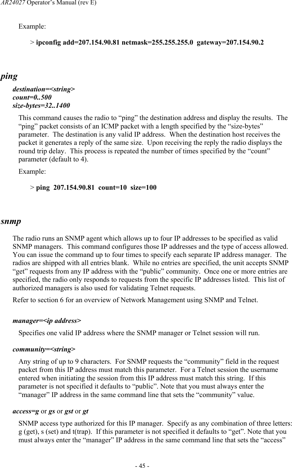 AR24027 Operator&rsquo;s Manual (rev E)      - 45 - Example: > ipconfig add=207.154.90.81 netmask=255.255.255.0  gateway=207.154.90.2  ping  destination=<string> count=0..500 size-bytes=32..1400 This command causes the radio to &ldquo;ping&rdquo; the destination address and display the results.  The &ldquo;ping&rdquo; packet consists of an ICMP packet with a length specified by the &ldquo;size-bytes&rdquo; parameter.  The destination is any valid IP address.  When the destination host receives the packet it generates a reply of the same size.  Upon receiving the reply the radio displays the round trip delay.  This process is repeated the number of times specified by the &ldquo;count&rdquo; parameter (default to 4). Example: > ping  207.154.90.81  count=10  size=100  snmp   The radio runs an SNMP agent which allows up to four IP addresses to be specified as valid SNMP managers.  This command configures those IP addresses and the type of access allowed.  You can issue the command up to four times to specify each separate IP address manager.  The radios are shipped with all entries blank.  While no entries are specified, the unit accepts SNMP &ldquo;get&rdquo; requests from any IP address with the &ldquo;public&rdquo; community.  Once one or more entries are specified, the radio only responds to requests from the specific IP addresses listed.  This list of authorized managers is also used for validating Telnet requests. Refer to section 6 for an overview of Network Management using SNMP and Telnet.    manager=<ip address> Specifies one valid IP address where the SNMP manager or Telnet session will run.  community=<string> Any string of up to 9 characters.  For SNMP requests the &ldquo;community&rdquo; field in the request packet from this IP address must match this parameter.  For a Telnet session the username entered when initiating the session from this IP address must match this string.  If this parameter is not specified it defaults to &ldquo;public&rdquo;. Note that you must always enter the &ldquo;manager&rdquo; IP address in the same command line that sets the &ldquo;community&rdquo; value.  access=g or gs or gst or gt SNMP access type authorized for this IP manager.  Specify as any combination of three letters: g (get), s (set) and t(trap).  If this parameter is not specified it defaults to &ldquo;get&rdquo;. Note that you must always enter the &ldquo;manager&rdquo; IP address in the same command line that sets the &ldquo;access&rdquo; 