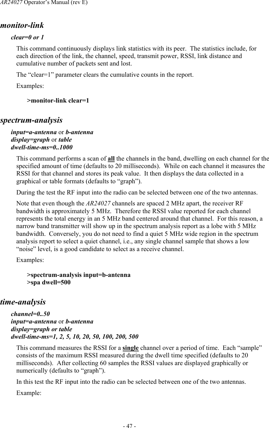 AR24027 Operator&rsquo;s Manual (rev E)      - 47 - monitor-link clear=0 or 1 This command continuously displays link statistics with its peer.  The statistics include, for each direction of the link, the channel, speed, transmit power, RSSI, link distance and cumulative number of packets sent and lost. The &ldquo;clear=1&rdquo; parameter clears the cumulative counts in the report. Examples: >monitor-link clear=1 spectrum-analysis input=a-antenna or b-antenna display=graph or table dwell-time-ms=0..1000 This command performs a scan of all the channels in the band, dwelling on each channel for the specified amount of time (defaults to 20 milliseconds).  While on each channel it measures the RSSI for that channel and stores its peak value.  It then displays the data collected in a graphical or table formats (defaults to &ldquo;graph&rdquo;).   During the test the RF input into the radio can be selected between one of the two antennas.  Note that even though the AR24027 channels are spaced 2 MHz apart, the receiver RF bandwidth is approximately 5 MHz.  Therefore the RSSI value reported for each channel represents the total energy in an 5 MHz band centered around that channel.  For this reason, a narrow band transmitter will show up in the spectrum analysis report as a lobe with 5 MHz bandwidth.  Conversely, you do not need to find a quiet 5 MHz wide region in the spectrum analysis report to select a quiet channel, i.e., any single channel sample that shows a low &ldquo;noise&rdquo; level, is a good candidate to select as a receive channel.  Examples: >spectrum-analysis input=b-antenna >spa dwell=500  time-analysis channel=0..50 input=a-antenna or b-antenna  display=graph or table dwell-time-ms=1, 2, 5, 10, 20, 50, 100, 200, 500 This command measures the RSSI for a single channel over a period of time.  Each &ldquo;sample&rdquo; consists of the maximum RSSI measured during the dwell time specified (defaults to 20 milliseconds).  After collecting 60 samples the RSSI values are displayed graphically or numerically (defaults to &ldquo;graph&rdquo;).   In this test the RF input into the radio can be selected between one of the two antennas.  Example: 