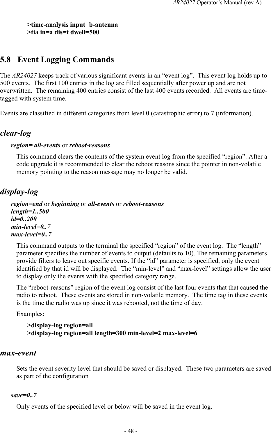   AR24027 Operator&rsquo;s Manual (rev A)  - 48 - >time-analysis input=b-antenna >tia in=a dis=t dwell=500  5.8 Event Logging Commands The AR24027 keeps track of various significant events in an &ldquo;event log&rdquo;.  This event log holds up to 500 events.  The first 100 entries in the log are filled sequentially after power up and are not overwritten.  The remaining 400 entries consist of the last 400 events recorded.  All events are time-tagged with system time. Events are classified in different categories from level 0 (catastrophic error) to 7 (information).  clear-log region= all-events or reboot-reasons This command clears the contents of the system event log from the specified &ldquo;region&rdquo;. After a code upgrade it is recommended to clear the reboot reasons since the pointer in non-volatile memory pointing to the reason message may no longer be valid. display-log region=end or beginning or all-events or reboot-reasons length=1..500  id=0..200 min-level=0..7 max-level=0..7 This command outputs to the terminal the specified &ldquo;region&rdquo; of the event log.  The &ldquo;length&rdquo; parameter specifies the number of events to output (defaults to 10). The remaining parameters provide filters to leave out specific events. If the &ldquo;id&rdquo; parameter is specified, only the event identified by that id will be displayed.  The &ldquo;min-level&rdquo; and &ldquo;max-level&rdquo; settings allow the user to display only the events with the specified category range. The &ldquo;reboot-reasons&rdquo; region of the event log consist of the last four events that that caused the radio to reboot.  These events are stored in non-volatile memory.  The time tag in these events is the time the radio was up since it was rebooted, not the time of day. Examples: >display-log region=all >display-log region=all length=300 min-level=2 max-level=6 max-event Sets the event severity level that should be saved or displayed.  These two parameters are saved as part of the configuration  save=0..7 Only events of the specified level or below will be saved in the event log. 