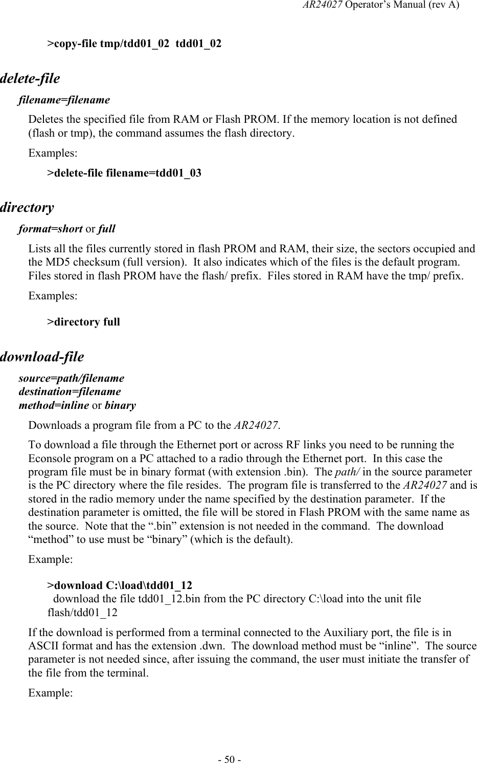   AR24027 Operator&rsquo;s Manual (rev A)  - 50 - >copy-file tmp/tdd01_02  tdd01_02 delete-file filename=filename Deletes the specified file from RAM or Flash PROM. If the memory location is not defined (flash or tmp), the command assumes the flash directory. Examples: >delete-file filename=tdd01_03 directory format=short or full  Lists all the files currently stored in flash PROM and RAM, their size, the sectors occupied and the MD5 checksum (full version).  It also indicates which of the files is the default program.  Files stored in flash PROM have the flash/ prefix.  Files stored in RAM have the tmp/ prefix. Examples: >directory full download-file source=path/filename destination=filename method=inline or binary Downloads a program file from a PC to the AR24027.   To download a file through the Ethernet port or across RF links you need to be running the Econsole program on a PC attached to a radio through the Ethernet port.  In this case the program file must be in binary format (with extension .bin).  The path/ in the source parameter is the PC directory where the file resides.  The program file is transferred to the AR24027 and is stored in the radio memory under the name specified by the destination parameter.  If the destination parameter is omitted, the file will be stored in Flash PROM with the same name as the source.  Note that the &ldquo;.bin&rdquo; extension is not needed in the command.  The download &ldquo;method&rdquo; to use must be &ldquo;binary&rdquo; (which is the default). Example: >download C:\load\tdd01_12   download the file tdd01_12.bin from the PC directory C:\load into the unit file flash/tdd01_12 If the download is performed from a terminal connected to the Auxiliary port, the file is in ASCII format and has the extension .dwn.  The download method must be &ldquo;inline&rdquo;.  The source parameter is not needed since, after issuing the command, the user must initiate the transfer of the file from the terminal.  Example: 