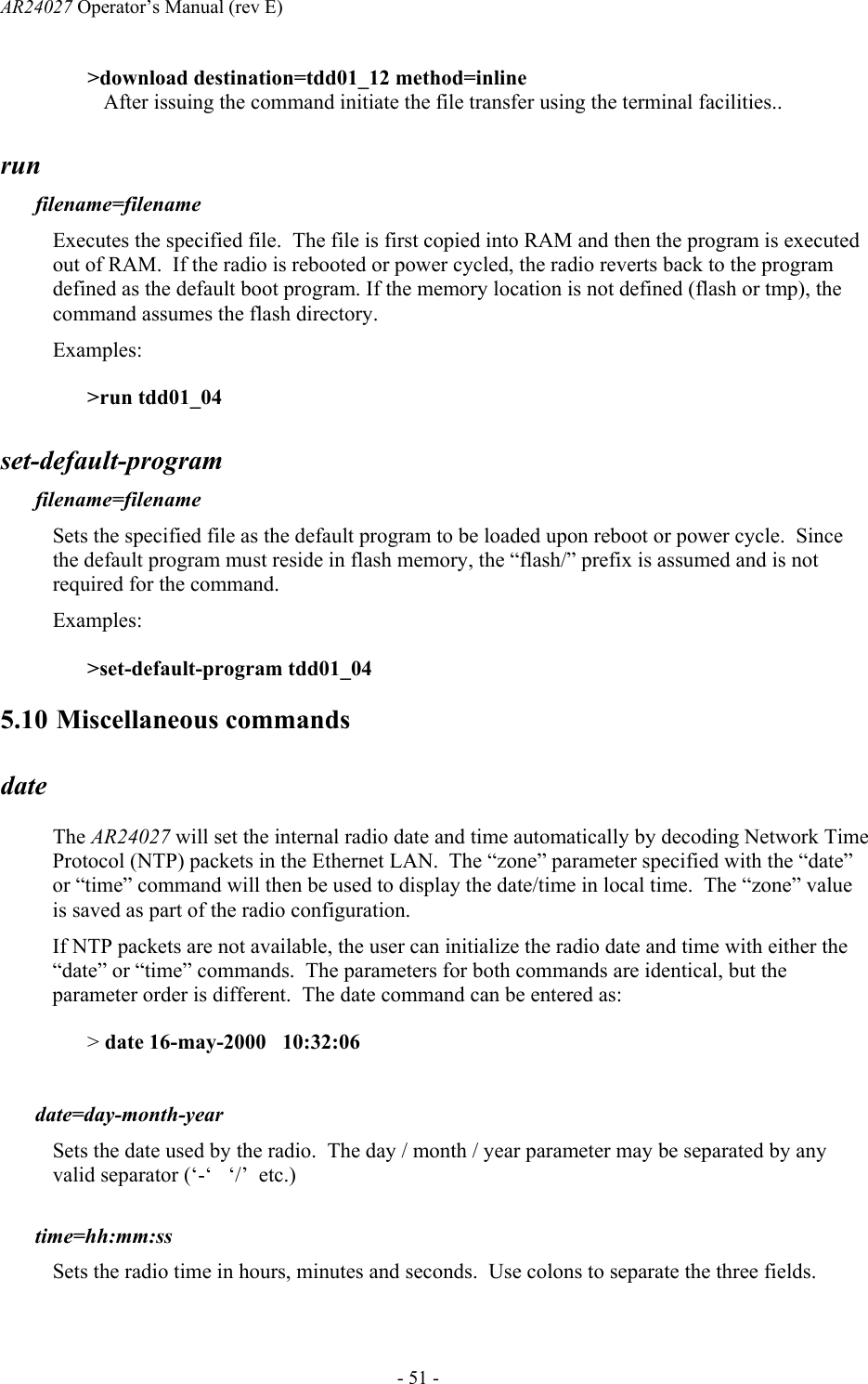 AR24027 Operator&rsquo;s Manual (rev E)      - 51 - >download destination=tdd01_12 method=inline    After issuing the command initiate the file transfer using the terminal facilities.. run filename=filename  Executes the specified file.  The file is first copied into RAM and then the program is executed out of RAM.  If the radio is rebooted or power cycled, the radio reverts back to the program defined as the default boot program. If the memory location is not defined (flash or tmp), the command assumes the flash directory. Examples: >run tdd01_04 set-default-program filename=filename  Sets the specified file as the default program to be loaded upon reboot or power cycle.  Since the default program must reside in flash memory, the &ldquo;flash/&rdquo; prefix is assumed and is not required for the command. Examples: >set-default-program tdd01_04 5.10 Miscellaneous commands date The AR24027 will set the internal radio date and time automatically by decoding Network Time Protocol (NTP) packets in the Ethernet LAN.  The &ldquo;zone&rdquo; parameter specified with the &ldquo;date&rdquo; or &ldquo;time&rdquo; command will then be used to display the date/time in local time.  The &ldquo;zone&rdquo; value is saved as part of the radio configuration. If NTP packets are not available, the user can initialize the radio date and time with either the &ldquo;date&rdquo; or &ldquo;time&rdquo; commands.  The parameters for both commands are identical, but the parameter order is different.  The date command can be entered as: > date 16-may-2000   10:32:06  date=day-month-year  Sets the date used by the radio.  The day / month / year parameter may be separated by any valid separator (&lsquo;-&lsquo;   &lsquo;/&rsquo;  etc.)  time=hh:mm:ss  Sets the radio time in hours, minutes and seconds.  Use colons to separate the three fields. 