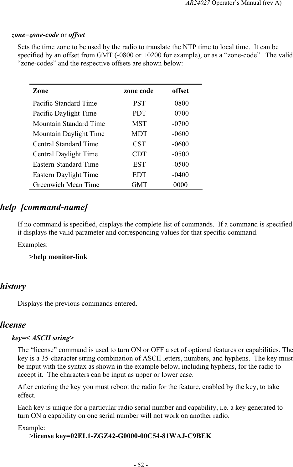   AR24027 Operator&rsquo;s Manual (rev A)  - 52 -  zone=zone-code or offset Sets the time zone to be used by the radio to translate the NTP time to local time.  It can be specified by an offset from GMT (-0800 or +0200 for example), or as a &ldquo;zone-code&rdquo;.  The valid &ldquo;zone-codes&rdquo; and the respective offsets are shown below:  Zone zone code offset Pacific Standard Time  PST  -0800 Pacific Daylight Time  PDT  -0700 Mountain Standard Time  MST  -0700 Mountain Daylight Time  MDT  -0600 Central Standard Time  CST  -0600 Central Daylight Time  CDT  -0500 Eastern Standard Time  EST  -0500 Eastern Daylight Time  EDT  -0400 Greenwich Mean Time  GMT  0000 help  [command-name] If no command is specified, displays the complete list of commands.  If a command is specified it displays the valid parameter and corresponding values for that specific command. Examples: >help monitor-link  history Displays the previous commands entered. license key=< ASCII string> The &ldquo;license&rdquo; command is used to turn ON or OFF a set of optional features or capabilities. The key is a 35-character string combination of ASCII letters, numbers, and hyphens.  The key must be input with the syntax as shown in the example below, including hyphens, for the radio to accept it.  The characters can be input as upper or lower case. After entering the key you must reboot the radio for the feature, enabled by the key, to take effect. Each key is unique for a particular radio serial number and capability, i.e. a key generated to turn ON a capability on one serial number will not work on another radio.  Example: >license key=02EL1-ZGZ42-G0000-00C54-81WAJ-C9BEK 
