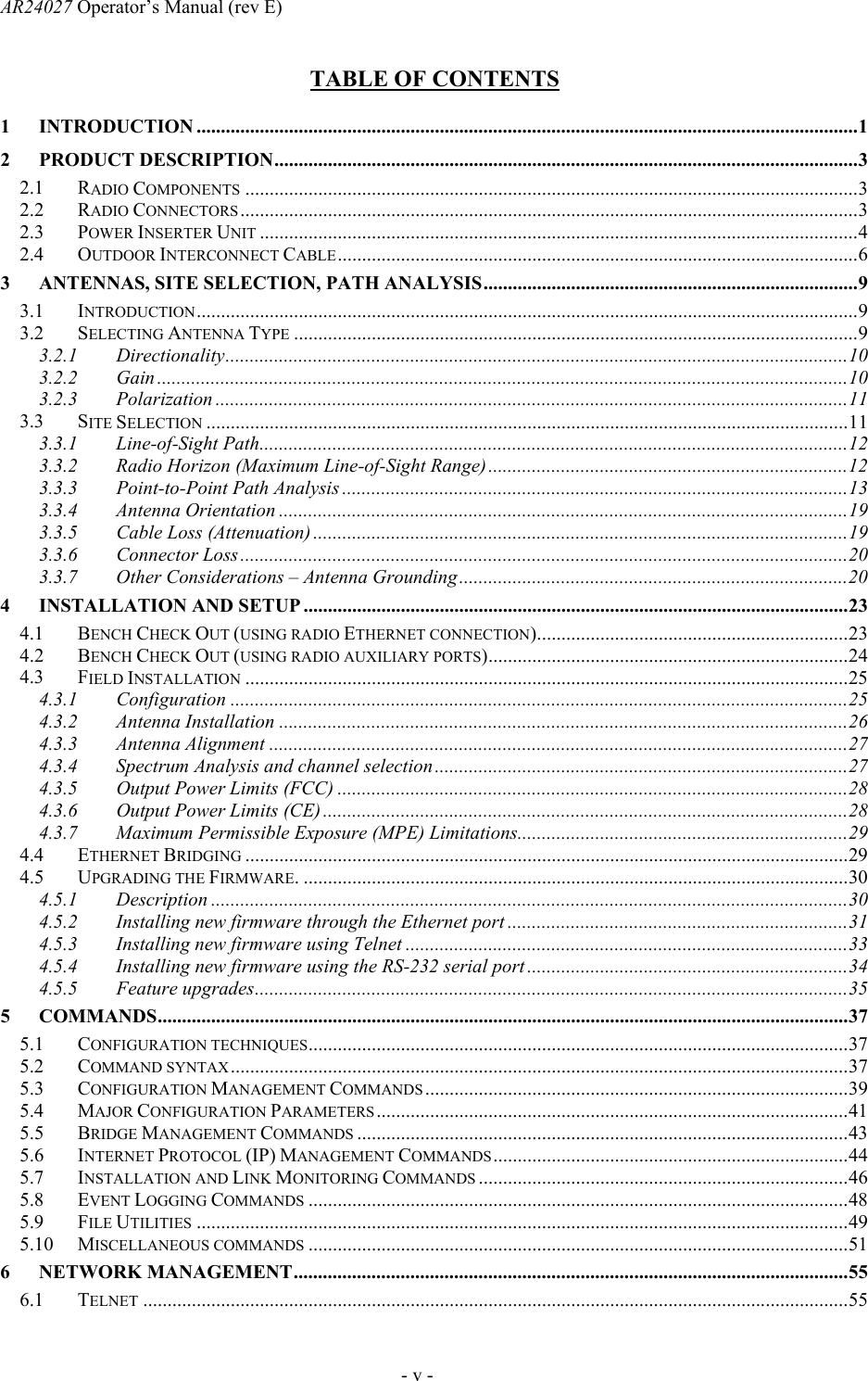 AR24027 Operator&rsquo;s Manual (rev E)      - v - TABLE OF CONTENTS  1 INTRODUCTION ........................................................................................................................................1 2 PRODUCT DESCRIPTION........................................................................................................................3 2.1 RADIO COMPONENTS ..............................................................................................................................3 2.2 RADIO CONNECTORS ...............................................................................................................................3 2.3 POWER INSERTER UNIT ...........................................................................................................................4 2.4 OUTDOOR INTERCONNECT CABLE...........................................................................................................6 3 ANTENNAS, SITE SELECTION, PATH ANALYSIS.............................................................................9 3.1 INTRODUCTION........................................................................................................................................9 3.2 SELECTING ANTENNA TYPE ....................................................................................................................9 3.2.1 Directionality................................................................................................................................10 3.2.2 Gain..............................................................................................................................................10 3.2.3 Polarization ..................................................................................................................................11 3.3 SITE SELECTION ....................................................................................................................................11 3.3.1 Line-of-Sight Path.........................................................................................................................12 3.3.2 Radio Horizon (Maximum Line-of-Sight Range)..........................................................................12 3.3.3 Point-to-Point Path Analysis ........................................................................................................13 3.3.4 Antenna Orientation .....................................................................................................................19 3.3.5 Cable Loss (Attenuation) ..............................................................................................................19 3.3.6 Connector Loss.............................................................................................................................20 3.3.7 Other Considerations &ndash; Antenna Grounding................................................................................20 4 INSTALLATION AND SETUP ................................................................................................................23 4.1 BENCH CHECK OUT (USING RADIO ETHERNET CONNECTION)................................................................23 4.2 BENCH CHECK OUT (USING RADIO AUXILIARY PORTS)..........................................................................24 4.3 FIELD INSTALLATION ............................................................................................................................25 4.3.1 Configuration ...............................................................................................................................25 4.3.2 Antenna Installation .....................................................................................................................26 4.3.3 Antenna Alignment .......................................................................................................................27 4.3.4 Spectrum Analysis and channel selection.....................................................................................27 4.3.5  Output Power Limits (FCC) .........................................................................................................28 4.3.6  Output Power Limits (CE)............................................................................................................28 4.3.7  Maximum Permissible Exposure (MPE) Limitations....................................................................29 4.4 ETHERNET BRIDGING ............................................................................................................................29 4.5 UPGRADING THE FIRMWARE. ................................................................................................................30 4.5.1 Description ...................................................................................................................................30 4.5.2  Installing new firmware through the Ethernet port ......................................................................31 4.5.3  Installing new firmware using Telnet ...........................................................................................33 4.5.4  Installing new firmware using the RS-232 serial port ..................................................................34 4.5.5 Feature upgrades..........................................................................................................................35 5 COMMANDS..............................................................................................................................................37 5.1 CONFIGURATION TECHNIQUES...............................................................................................................37 5.2 COMMAND SYNTAX...............................................................................................................................37 5.3 CONFIGURATION MANAGEMENT COMMANDS .......................................................................................39 5.4 MAJOR CONFIGURATION PARAMETERS.................................................................................................41 5.5 BRIDGE MANAGEMENT COMMANDS .....................................................................................................43 5.6 INTERNET PROTOCOL (IP) MANAGEMENT COMMANDS.........................................................................44 5.7 INSTALLATION AND LINK MONITORING COMMANDS ............................................................................46 5.8 EVENT LOGGING COMMANDS ...............................................................................................................48 5.9 FILE UTILITIES ......................................................................................................................................49 5.10 MISCELLANEOUS COMMANDS ...............................................................................................................51 6 NETWORK MANAGEMENT..................................................................................................................55 6.1 TELNET .................................................................................................................................................55 
