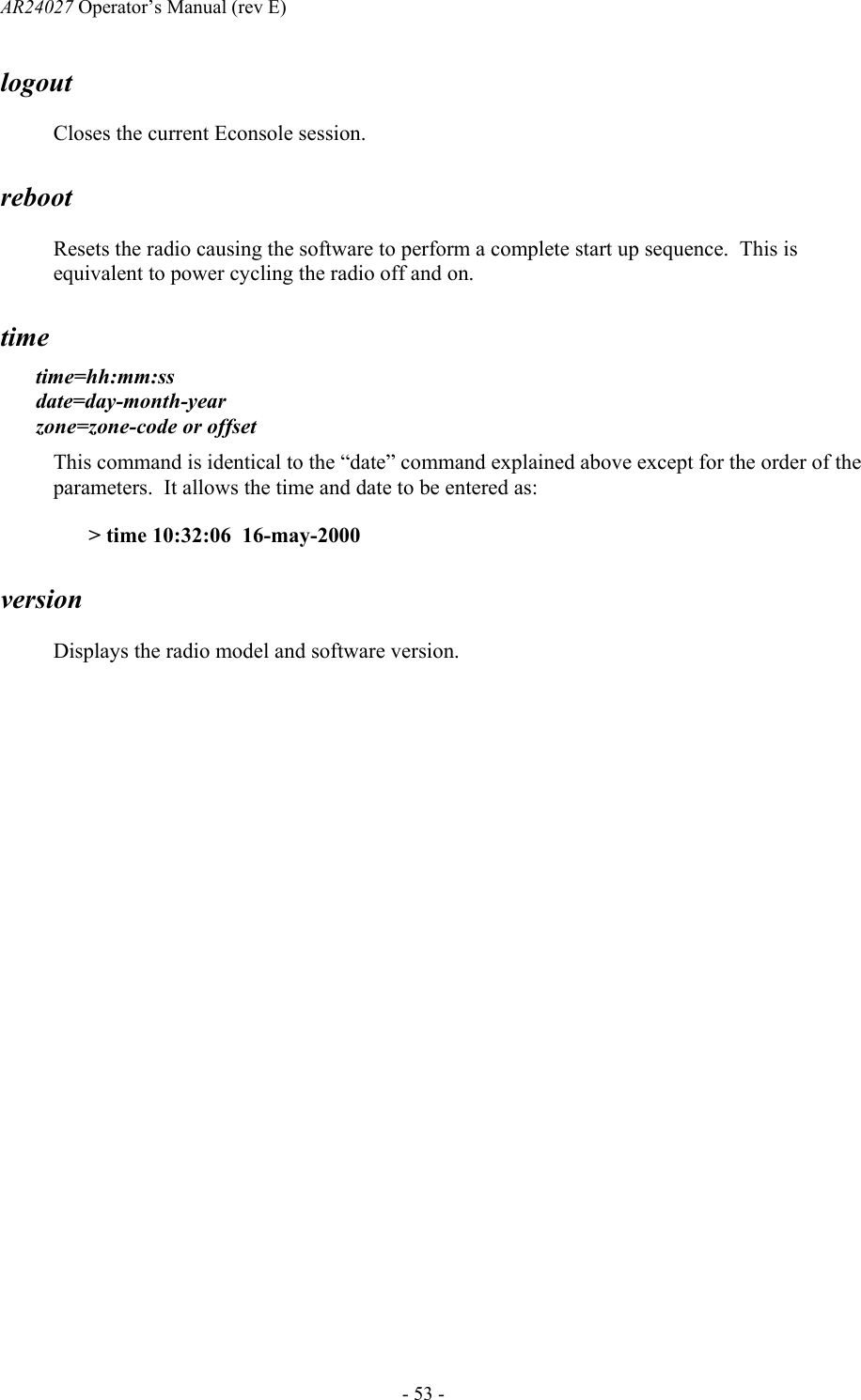 AR24027 Operator&rsquo;s Manual (rev E)      - 53 - logout Closes the current Econsole session. reboot Resets the radio causing the software to perform a complete start up sequence.  This is equivalent to power cycling the radio off and on. time time=hh:mm:ss  date=day-month-year  zone=zone-code or offset This command is identical to the &ldquo;date&rdquo; command explained above except for the order of the parameters.  It allows the time and date to be entered as: > time 10:32:06  16-may-2000 version Displays the radio model and software version. 