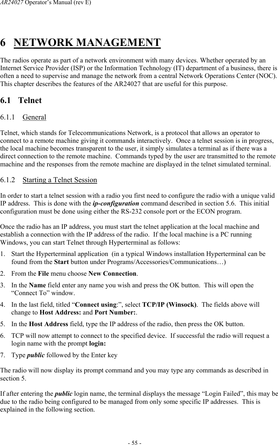 AR24027 Operator&rsquo;s Manual (rev E)      - 55 - 6 NETWORK MANAGEMENT The radios operate as part of a network environment with many devices. Whether operated by an Internet Service Provider (ISP) or the Information Technology (IT) department of a business, there is often a need to supervise and manage the network from a central Network Operations Center (NOC). This chapter describes the features of the AR24027 that are useful for this purpose. 6.1 Telnet 6.1.1 General Telnet, which stands for Telecommunications Network, is a protocol that allows an operator to connect to a remote machine giving it commands interactively.  Once a telnet session is in progress, the local machine becomes transparent to the user, it simply simulates a terminal as if there was a direct connection to the remote machine.  Commands typed by the user are transmitted to the remote machine and the responses from the remote machine are displayed in the telnet simulated terminal. 6.1.2 Starting a Telnet Session In order to start a telnet session with a radio you first need to configure the radio with a unique valid IP address.  This is done with the ip-configuration command described in section 5.6.  This initial configuration must be done using either the RS-232 console port or the ECON program.  Once the radio has an IP address, you must start the telnet application at the local machine and establish a connection with the IP address of the radio.  If the local machine is a PC running Windows, you can start Telnet through Hyperterminal as follows: 1. Start the Hyperterminal application  (in a typical Windows installation Hyperterminal can be found from the Start button under Programs/Accessories/Communications&hellip;) 2. From the File menu choose New Connection. 3. In the Name field enter any name you wish and press the OK button.  This will open the &ldquo;Connect To&rdquo; window. 4. In the last field, titled &ldquo;Connect using:&rdquo;, select TCP/IP (Winsock).  The fields above will change to Host Address: and Port Number:. 5. In the Host Address field, type the IP address of the radio, then press the OK button. 6. TCP will now attempt to connect to the specified device.  If successful the radio will request a login name with the prompt login:  7. Type public followed by the Enter key The radio will now display its prompt command and you may type any commands as described in section 5. If after entering the public login name, the terminal displays the message &ldquo;Login Failed&rdquo;, this may be due to the radio being configured to be managed from only some specific IP addresses.  This is explained in the following section. 