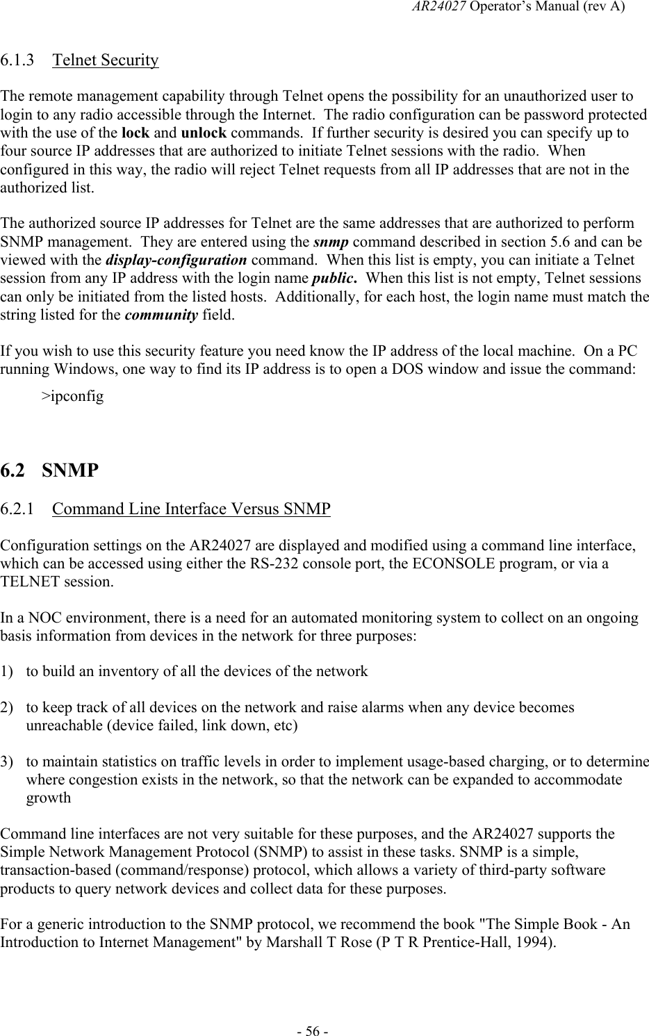   AR24027 Operator&rsquo;s Manual (rev A)  - 56 - 6.1.3 Telnet Security The remote management capability through Telnet opens the possibility for an unauthorized user to login to any radio accessible through the Internet.  The radio configuration can be password protected with the use of the lock and unlock commands.  If further security is desired you can specify up to four source IP addresses that are authorized to initiate Telnet sessions with the radio.  When configured in this way, the radio will reject Telnet requests from all IP addresses that are not in the authorized list. The authorized source IP addresses for Telnet are the same addresses that are authorized to perform SNMP management.  They are entered using the snmp command described in section 5.6 and can be viewed with the display-configuration command.  When this list is empty, you can initiate a Telnet session from any IP address with the login name public.  When this list is not empty, Telnet sessions can only be initiated from the listed hosts.  Additionally, for each host, the login name must match the string listed for the community field. If you wish to use this security feature you need know the IP address of the local machine.  On a PC running Windows, one way to find its IP address is to open a DOS window and issue the command: >ipconfig  6.2 SNMP 6.2.1 Command Line Interface Versus SNMP Configuration settings on the AR24027 are displayed and modified using a command line interface, which can be accessed using either the RS-232 console port, the ECONSOLE program, or via a TELNET session. In a NOC environment, there is a need for an automated monitoring system to collect on an ongoing basis information from devices in the network for three purposes: 1) to build an inventory of all the devices of the network 2) to keep track of all devices on the network and raise alarms when any device becomes unreachable (device failed, link down, etc) 3) to maintain statistics on traffic levels in order to implement usage-based charging, or to determine where congestion exists in the network, so that the network can be expanded to accommodate growth Command line interfaces are not very suitable for these purposes, and the AR24027 supports the Simple Network Management Protocol (SNMP) to assist in these tasks. SNMP is a simple, transaction-based (command/response) protocol, which allows a variety of third-party software products to query network devices and collect data for these purposes. For a generic introduction to the SNMP protocol, we recommend the book "The Simple Book - An Introduction to Internet Management" by Marshall T Rose (P T R Prentice-Hall, 1994). 