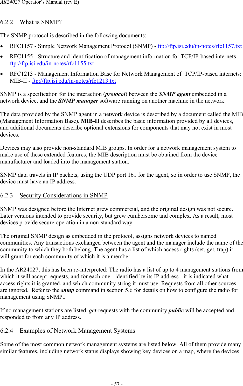 AR24027 Operator&rsquo;s Manual (rev E)      - 57 - 6.2.2 What is SNMP? The SNMP protocol is described in the following documents: &bull; RFC1157 - Simple Network Management Protocol (SNMP) - ftp://ftp.isi.edu/in-notes/rfc1157.txt &bull; RFC1155 - Structure and identification of management information for TCP/IP-based internets  - ftp://ftp.isi.edu/in-notes/rfc1155.txt &bull; RFC1213 - Management Information Base for Network Management of  TCP/IP-based internets: MIB-II - ftp://ftp.isi.edu/in-notes/rfc1213.txt SNMP is a specification for the interaction (protocol) between the SNMP agent embedded in a network device, and the SNMP manager software running on another machine in the network. The data provided by the SNMP agent in a network device is described by a document called the MIB (Management Information Base). MIB-II describes the basic information provided by all devices, and additional documents describe optional extensions for components that may not exist in most devices. Devices may also provide non-standard MIB groups. In order for a network management system to make use of these extended features, the MIB description must be obtained from the device manufacturer and loaded into the management station. SNMP data travels in IP packets, using the UDP port 161 for the agent, so in order to use SNMP, the device must have an IP address. 6.2.3 Security Considerations in SNMP SNMP was designed before the Internet grew commercial, and the original design was not secure. Later versions intended to provide security, but grew cumbersome and complex. As a result, most devices provide secure operation in a non-standard way. The original SNMP design as embedded in the protocol, assigns network devices to named communities. Any transactions exchanged between the agent and the manager include the name of the community to which they both belong. The agent has a list of which access rights (set, get, trap) it will grant for each community of which it is a member. In the AR24027, this has been re-interpreted: The radio has a list of up to 4 management stations from which it will accept requests, and for each one - identified by its IP address - it is indicated what access rights it is granted, and which community string it must use. Requests from all other sources are ignored.  Refer to the snmp command in section 5.6 for details on how to configure the radio for management using SNMP.. If no management stations are listed, get-requests with the community public will be accepted and responded to from any IP address. 6.2.4 Examples of Network Management Systems Some of the most common network management systems are listed below. All of them provide many similar features, including network status displays showing key devices on a map, where the devices 