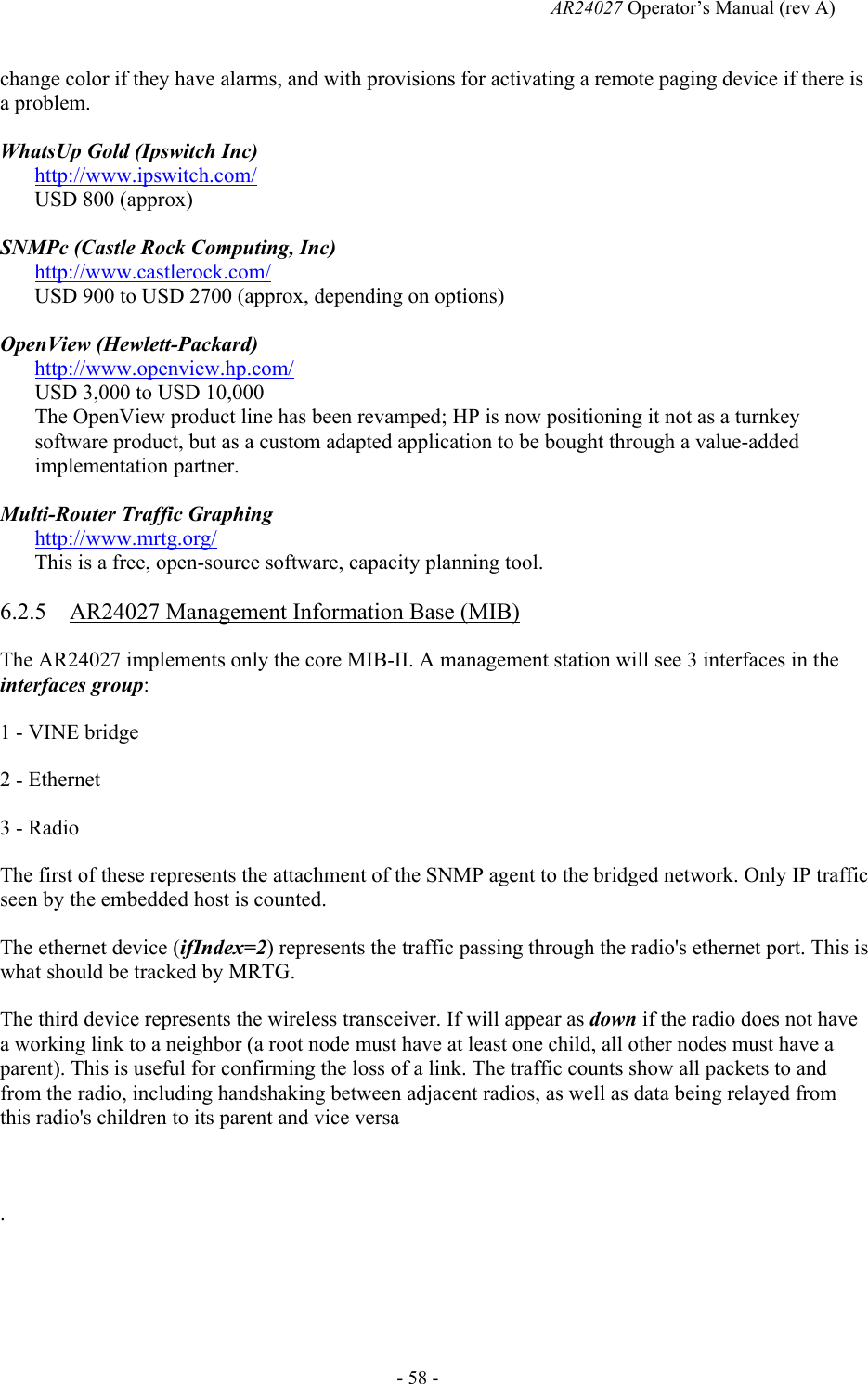   AR24027 Operator&rsquo;s Manual (rev A)  - 58 - change color if they have alarms, and with provisions for activating a remote paging device if there is a problem. WhatsUp Gold (Ipswitch Inc) http://www.ipswitch.com/ USD 800 (approx) SNMPc (Castle Rock Computing, Inc) http://www.castlerock.com/ USD 900 to USD 2700 (approx, depending on options) OpenView (Hewlett-Packard) http://www.openview.hp.com/ USD 3,000 to USD 10,000 The OpenView product line has been revamped; HP is now positioning it not as a turnkey software product, but as a custom adapted application to be bought through a value-added implementation partner. Multi-Router Traffic Graphing http://www.mrtg.org/ This is a free, open-source software, capacity planning tool. 6.2.5 AR24027 Management Information Base (MIB) The AR24027 implements only the core MIB-II. A management station will see 3 interfaces in the interfaces group: 1 - VINE bridge 2 - Ethernet 3 - Radio The first of these represents the attachment of the SNMP agent to the bridged network. Only IP traffic seen by the embedded host is counted. The ethernet device (ifIndex=2) represents the traffic passing through the radio's ethernet port. This is what should be tracked by MRTG. The third device represents the wireless transceiver. If will appear as down if the radio does not have a working link to a neighbor (a root node must have at least one child, all other nodes must have a parent). This is useful for confirming the loss of a link. The traffic counts show all packets to and from the radio, including handshaking between adjacent radios, as well as data being relayed from this radio's children to its parent and vice versa  .