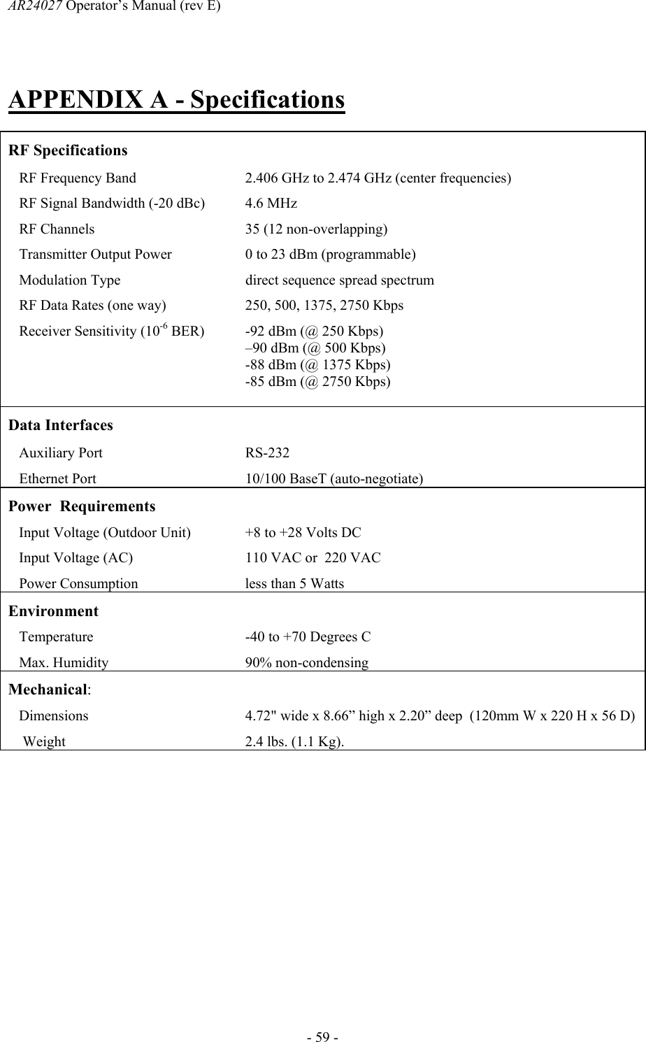 AR24027 Operator&rsquo;s Manual (rev E)      - 59 - APPENDIX A - Specifications  RF Specifications     RF Frequency Band  2.406 GHz to 2.474 GHz (center frequencies)    RF Signal Bandwidth (-20 dBc)  4.6 MHz    RF Channels  35 (12 non-overlapping)    Transmitter Output Power  0 to 23 dBm (programmable)    Modulation Type  direct sequence spread spectrum    RF Data Rates (one way)  250, 500, 1375, 2750 Kbps    Receiver Sensitivity (10-6 BER)  -92 dBm (@ 250 Kbps) &ndash;90 dBm (@ 500 Kbps)  -88 dBm (@ 1375 Kbps)  -85 dBm (@ 2750 Kbps)  Data Interfaces     Auxiliary Port  RS-232     Ethernet Port  10/100 BaseT (auto-negotiate) Power  Requirements     Input Voltage (Outdoor Unit)  +8 to +28 Volts DC     Input Voltage (AC)  110 VAC or  220 VAC    Power Consumption  less than 5 Watts  Environment     Temperature  -40 to +70 Degrees C    Max. Humidity  90% non-condensing Mechanical:     Dimensions  4.72" wide x 8.66&rdquo; high x 2.20&rdquo; deep  (120mm W x 220 H x 56 D)     Weight 2.4 lbs. (1.1 Kg).   