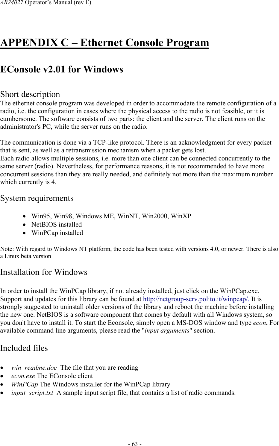 AR24027 Operator&rsquo;s Manual (rev E)      - 63 - APPENDIX C &ndash; Ethernet Console Program   EConsole v2.01 for Windows   Short description The ethernet console program was developed in order to accommodate the remote configuration of a radio, i.e. the configuration in cases where the physical access to the radio is not feasible, or it is cumbersome. The software consists of two parts: the client and the server. The client runs on the administrator's PC, while the server runs on the radio.  The communication is done via a TCP-like protocol. There is an acknowledgment for every packet that is sent, as well as a retransmission mechanism when a packet gets lost. Each radio allows multiple sessions, i.e. more than one client can be connected concurrently to the same server (radio). Nevertheless, for performance reasons, it is not recommended to have more concurrent sessions than they are really needed, and definitely not more than the maximum number which currently is 4.   System requirements  &bull; Win95, Win98, Windows ME, WinNT, Win2000, WinXP &bull; NetBIOS installed  &bull; WinPCap installed  Note: With regard to Windows NT platform, the code has been tested with versions 4.0, or newer. There is also a Linux beta version  Installation for Windows  In order to install the WinPCap library, if not already installed, just click on the WinPCap.exe. Support and updates for this library can be found at http://netgroup-serv.polito.it/winpcap/. It is strongly suggested to uninstall older versions of the library and reboot the machine before installing the new one. NetBIOS is a software component that comes by default with all Windows system, so you don't have to install it. To start the Econsole, simply open a MS-DOS window and type econ. For available command line arguments, please read the "input arguments" section.  Included files  &bull; win_readme.doc  The file that you are reading &bull; econ.exe The EConsole client &bull; WinPCap The Windows installer for the WinPCap library &bull; input_script.txt  A sample input script file, that contains a list of radio commands.   