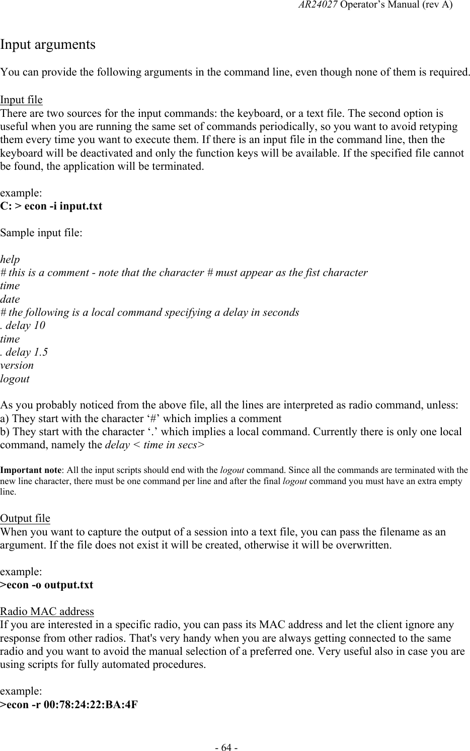   AR24027 Operator&rsquo;s Manual (rev A)  - 64 - Input arguments You can provide the following arguments in the command line, even though none of them is required.  Input file There are two sources for the input commands: the keyboard, or a text file. The second option is useful when you are running the same set of commands periodically, so you want to avoid retyping them every time you want to execute them. If there is an input file in the command line, then the keyboard will be deactivated and only the function keys will be available. If the specified file cannot be found, the application will be terminated.  example:  C: > econ -i input.txt  Sample input file:  help # this is a comment - note that the character # must appear as the fist character time date                          # the following is a local command specifying a delay in seconds  . delay 10 time . delay 1.5 version logout  As you probably noticed from the above file, all the lines are interpreted as radio command, unless: a) They start with the character &lsquo;#&rsquo; which implies a comment b) They start with the character &lsquo;.&rsquo; which implies a local command. Currently there is only one local command, namely the delay < time in secs>  Important note: All the input scripts should end with the logout command. Since all the commands are terminated with the new line character, there must be one command per line and after the final logout command you must have an extra empty line.  Output file When you want to capture the output of a session into a text file, you can pass the filename as an argument. If the file does not exist it will be created, otherwise it will be overwritten.   example:  >econ -o output.txt  Radio MAC address If you are interested in a specific radio, you can pass its MAC address and let the client ignore any response from other radios. That's very handy when you are always getting connected to the same radio and you want to avoid the manual selection of a preferred one. Very useful also in case you are using scripts for fully automated procedures.  example:  >econ -r 00:78:24:22:BA:4F    