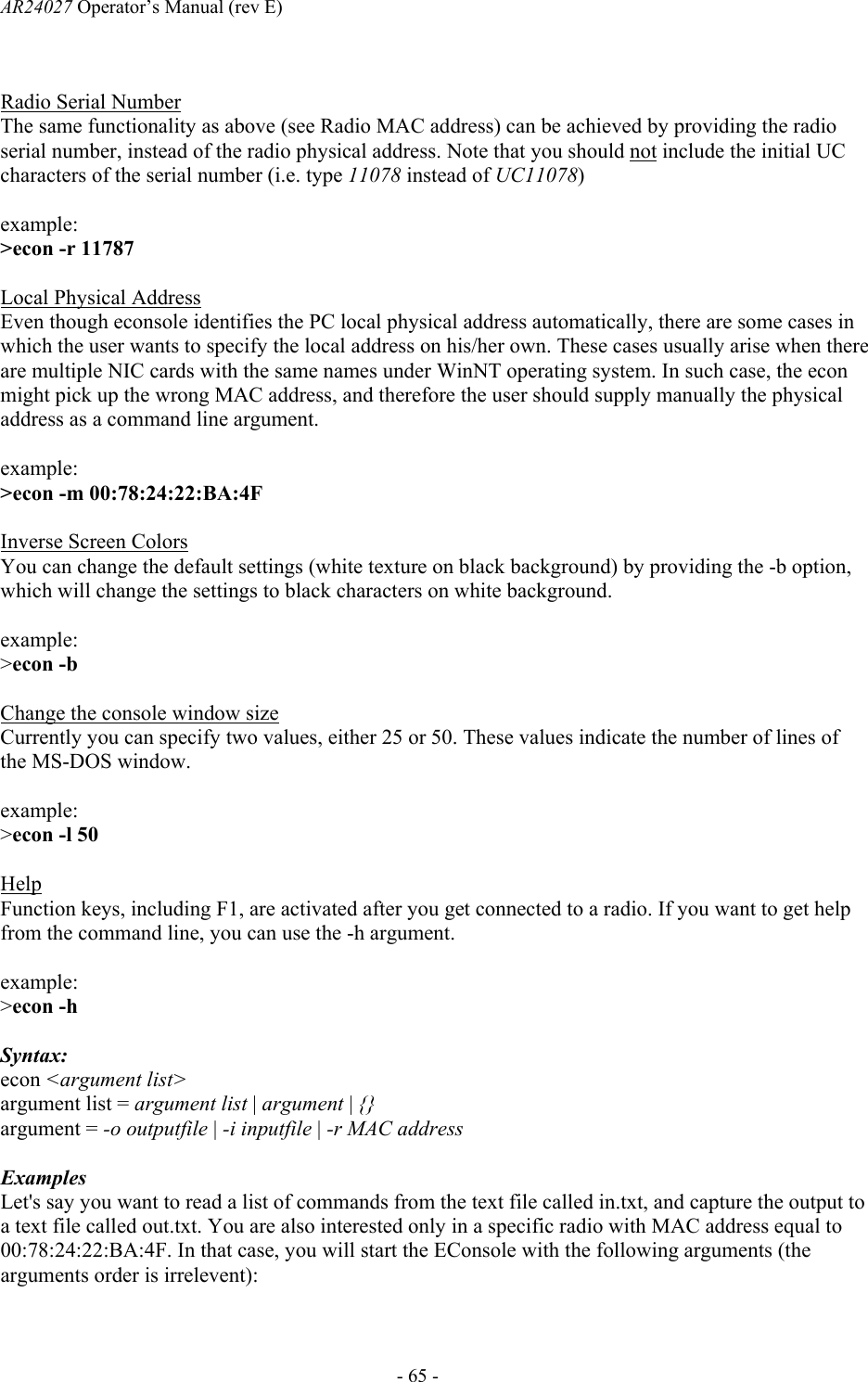 AR24027 Operator&rsquo;s Manual (rev E)      - 65 -  Radio Serial Number The same functionality as above (see Radio MAC address) can be achieved by providing the radio serial number, instead of the radio physical address. Note that you should not include the initial UC characters of the serial number (i.e. type 11078 instead of UC11078)  example:  >econ -r 11787   Local Physical Address Even though econsole identifies the PC local physical address automatically, there are some cases in which the user wants to specify the local address on his/her own. These cases usually arise when there are multiple NIC cards with the same names under WinNT operating system. In such case, the econ might pick up the wrong MAC address, and therefore the user should supply manually the physical address as a command line argument.  example: >econ -m 00:78:24:22:BA:4F     Inverse Screen Colors You can change the default settings (white texture on black background) by providing the -b option, which will change the settings to black characters on white background.  example: >econ -b  Change the console window size Currently you can specify two values, either 25 or 50. These values indicate the number of lines of the MS-DOS window.   example: >econ -l 50  Help Function keys, including F1, are activated after you get connected to a radio. If you want to get help from the command line, you can use the -h argument.  example: >econ -h  Syntax: econ <argument list> argument list = argument list | argument | {} argument = -o outputfile | -i inputfile | -r MAC address     Examples Let's say you want to read a list of commands from the text file called in.txt, and capture the output to a text file called out.txt. You are also interested only in a specific radio with MAC address equal to 00:78:24:22:BA:4F. In that case, you will start the EConsole with the following arguments (the arguments order is irrelevent):  