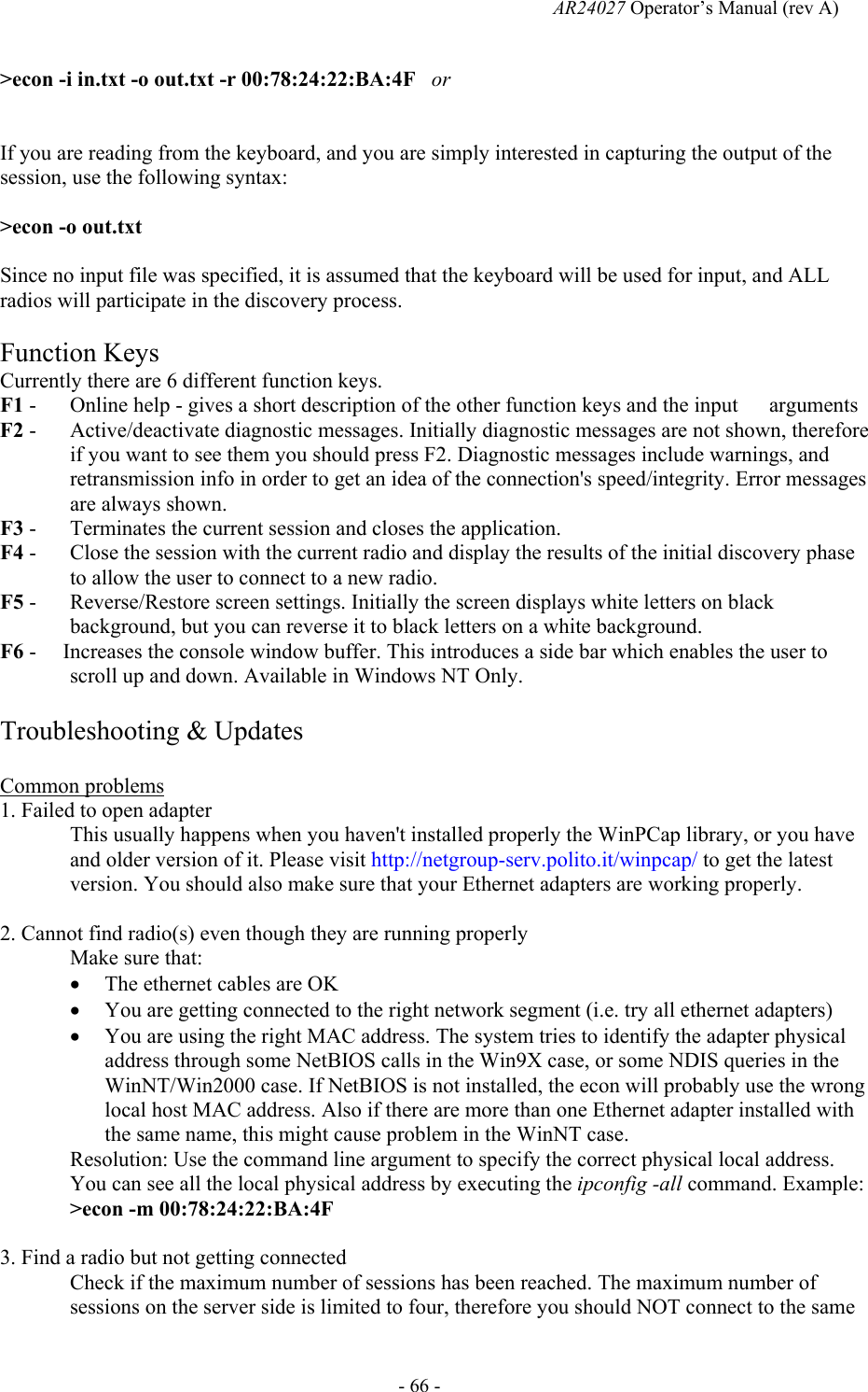   AR24027 Operator&rsquo;s Manual (rev A)  - 66 - >econ -i in.txt -o out.txt -r 00:78:24:22:BA:4F   or   If you are reading from the keyboard, and you are simply interested in capturing the output of the session, use the following syntax:  >econ -o out.txt  Since no input file was specified, it is assumed that the keyboard will be used for input, and ALL radios will participate in the discovery process.  Function Keys Currently there are 6 different function keys.  F1 -   Online help - gives a short description of the other function keys and the input   arguments F2 -   Active/deactivate diagnostic messages. Initially diagnostic messages are not shown, therefore if you want to see them you should press F2. Diagnostic messages include warnings, and retransmission info in order to get an idea of the connection's speed/integrity. Error messages are always shown.                           F3 -   Terminates the current session and closes the application. F4 -   Close the session with the current radio and display the results of the initial discovery phase to allow the user to connect to a new radio. F5 -   Reverse/Restore screen settings. Initially the screen displays white letters on black background, but you can reverse it to black letters on a white background. F6 -     Increases the console window buffer. This introduces a side bar which enables the user to scroll up and down. Available in Windows NT Only.  Troubleshooting &amp; Updates  Common problems 1. Failed to open adapter This usually happens when you haven't installed properly the WinPCap library, or you have and older version of it. Please visit http://netgroup-serv.polito.it/winpcap/ to get the latest version. You should also make sure that your Ethernet adapters are working properly.  2. Cannot find radio(s) even though they are running properly Make sure that: &bull; The ethernet cables are OK  &bull; You are getting connected to the right network segment (i.e. try all ethernet adapters) &bull; You are using the right MAC address. The system tries to identify the adapter physical address through some NetBIOS calls in the Win9X case, or some NDIS queries in the WinNT/Win2000 case. If NetBIOS is not installed, the econ will probably use the wrong local host MAC address. Also if there are more than one Ethernet adapter installed with the same name, this might cause problem in the WinNT case. Resolution: Use the command line argument to specify the correct physical local address. You can see all the local physical address by executing the ipconfig -all command. Example: >econ -m 00:78:24:22:BA:4F   3. Find a radio but not getting connected Check if the maximum number of sessions has been reached. The maximum number of sessions on the server side is limited to four, therefore you should NOT connect to the same 