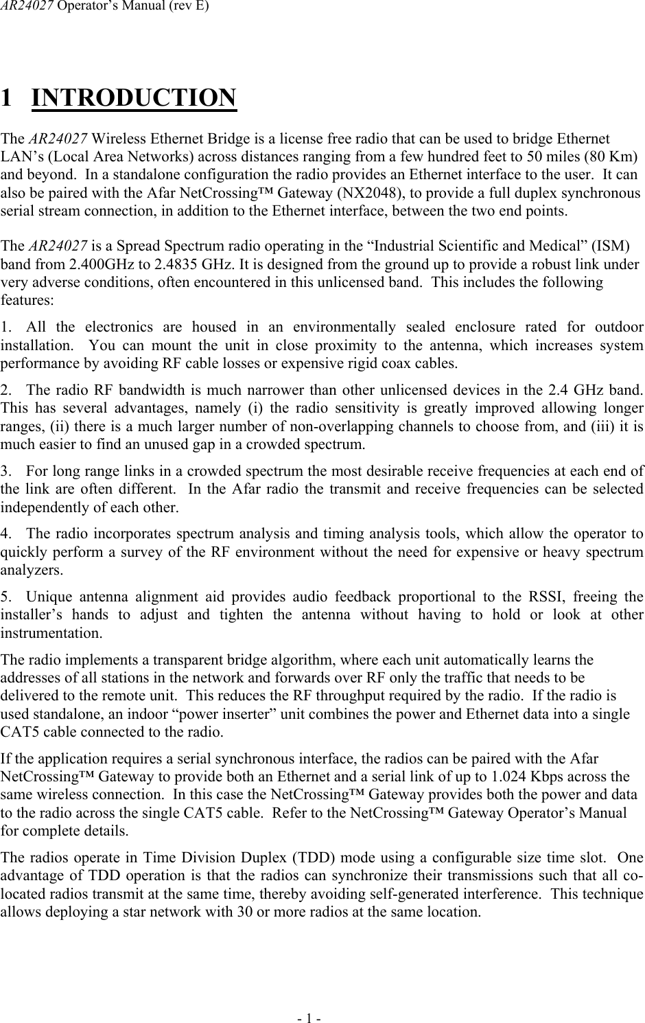 AR24027 Operator&rsquo;s Manual (rev E)      - 1 - 1 INTRODUCTION The AR24027 Wireless Ethernet Bridge is a license free radio that can be used to bridge Ethernet LAN&rsquo;s (Local Area Networks) across distances ranging from a few hundred feet to 50 miles (80 Km) and beyond.  In a standalone configuration the radio provides an Ethernet interface to the user.  It can also be paired with the Afar NetCrossing&trade; Gateway (NX2048), to provide a full duplex synchronous serial stream connection, in addition to the Ethernet interface, between the two end points.  The AR24027 is a Spread Spectrum radio operating in the &ldquo;Industrial Scientific and Medical&rdquo; (ISM) band from 2.400GHz to 2.4835 GHz. It is designed from the ground up to provide a robust link under very adverse conditions, often encountered in this unlicensed band.  This includes the following features:  1. All the electronics are housed in an environmentally sealed enclosure rated for outdoor installation.  You can mount the unit in close proximity to the antenna, which increases system performance by avoiding RF cable losses or expensive rigid coax cables. 2. The radio RF bandwidth is much narrower than other unlicensed devices in the 2.4 GHz band.  This has several advantages, namely (i) the radio sensitivity is greatly improved allowing longer ranges, (ii) there is a much larger number of non-overlapping channels to choose from, and (iii) it is much easier to find an unused gap in a crowded spectrum. 3. For long range links in a crowded spectrum the most desirable receive frequencies at each end of the link are often different.  In the Afar radio the transmit and receive frequencies can be selected independently of each other. 4. The radio incorporates spectrum analysis and timing analysis tools, which allow the operator to quickly perform a survey of the RF environment without the need for expensive or heavy spectrum analyzers. 5. Unique antenna alignment aid provides audio feedback proportional to the RSSI, freeing the installer&rsquo;s hands to adjust and tighten the antenna without having to hold or look at other instrumentation. The radio implements a transparent bridge algorithm, where each unit automatically learns the addresses of all stations in the network and forwards over RF only the traffic that needs to be delivered to the remote unit.  This reduces the RF throughput required by the radio.  If the radio is used standalone, an indoor &ldquo;power inserter&rdquo; unit combines the power and Ethernet data into a single CAT5 cable connected to the radio. If the application requires a serial synchronous interface, the radios can be paired with the Afar NetCrossing&trade; Gateway to provide both an Ethernet and a serial link of up to 1.024 Kbps across the same wireless connection.  In this case the NetCrossing&trade; Gateway provides both the power and data to the radio across the single CAT5 cable.  Refer to the NetCrossing&trade; Gateway Operator&rsquo;s Manual for complete details. The radios operate in Time Division Duplex (TDD) mode using a configurable size time slot.  One advantage of TDD operation is that the radios can synchronize their transmissions such that all co-located radios transmit at the same time, thereby avoiding self-generated interference.  This technique allows deploying a star network with 30 or more radios at the same location.   