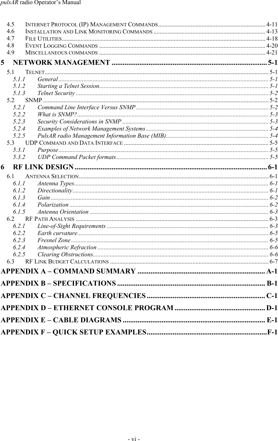 pulsAR radio Operator&rsquo;s Manual- vi -4.5 INTERNET PROTOCOL (IP) MANAGEMENT COMMANDS..................................................................... 4-114.6 INSTALLATION AND LINK MONITORING COMMANDS ........................................................................ 4-134.7 FILE UTILITIES................................................................................................................................... 4-184.8 EVENT LOGGING COMMANDS ........................................................................................................... 4-204.9 MISCELLANEOUS COMMANDS ........................................................................................................... 4-215 NETWORK MANAGEMENT .................................................................................... 5-15.1 TELNET................................................................................................................................................ 5-15.1.1 General ....................................................................................................................................... 5-15.1.2 Starting a Telnet Session............................................................................................................. 5-15.1.3 Telnet Security ............................................................................................................................ 5-25.2 SNMP ................................................................................................................................................. 5-25.2.1 Command Line Interface Versus SNMP ..................................................................................... 5-25.2.2 What is SNMP?........................................................................................................................... 5-35.2.3 Security Considerations in SNMP .............................................................................................. 5-35.2.4 Examples of Network Management Systems............................................................................... 5-45.2.5 PulsAR radio Management Information Base (MIB).................................................................. 5-45.3 UDP COMMAND AND DATA INTERFACE ............................................................................................. 5-55.3.1 Purpose....................................................................................................................................... 5-55.3.2 UDP Command Packet formats.................................................................................................. 5-56 RF LINK DESIGN ........................................................................................................ 6-16.1 ANTENNA SELECTION.......................................................................................................................... 6-16.1.1 Antenna Types............................................................................................................................. 6-16.1.2 Directionality.............................................................................................................................. 6-16.1.3 Gain ............................................................................................................................................ 6-26.1.4 Polarization ................................................................................................................................ 6-26.1.5 Antenna Orientation ................................................................................................................... 6-36.2 RF PATH ANALYSIS ............................................................................................................................ 6-36.2.1 Line-of-Sight Requirements ........................................................................................................ 6-36.2.2 Earth curvature........................................................................................................................... 6-56.2.3 Fresnel Zone ............................................................................................................................... 6-56.2.4 Atmospheric Refraction .............................................................................................................. 6-66.2.5 Clearing Obstructions................................................................................................................. 6-66.3 RF LINK BUDGET CALCULATIONS ...................................................................................................... 6-7APPENDIX A &ndash; COMMAND SUMMARY ..................................................................... A-1APPENDIX B &ndash; SPECIFICATIONS ................................................................................ B-1APPENDIX C &ndash; CHANNEL FREQUENCIES ................................................................ C-1APPENDIX D &ndash; ETHERNET CONSOLE PROGRAM ................................................. D-1APPENDIX E &ndash; CABLE DIAGRAMS ............................................................................. E-1APPENDIX F &ndash; QUICK SETUP EXAMPLES.................................................................F-1
