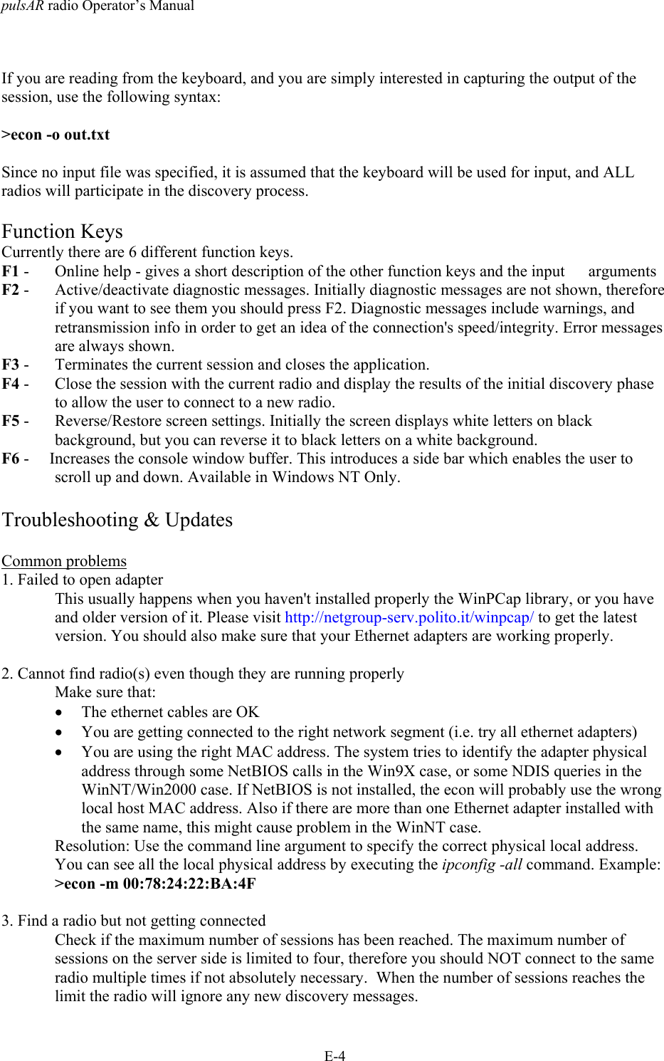 pulsAR radio Operator&rsquo;s ManualE-4If you are reading from the keyboard, and you are simply interested in capturing the output of thesession, use the following syntax:>econ -o out.txtSince no input file was specified, it is assumed that the keyboard will be used for input, and ALLradios will participate in the discovery process.Function KeysCurrently there are 6 different function keys.F1 -  Online help - gives a short description of the other function keys and the input  argumentsF2 -  Active/deactivate diagnostic messages. Initially diagnostic messages are not shown, thereforeif you want to see them you should press F2. Diagnostic messages include warnings, andretransmission info in order to get an idea of the connection's speed/integrity. Error messagesare always shown.F3 -  Terminates the current session and closes the application.F4 -  Close the session with the current radio and display the results of the initial discovery phaseto allow the user to connect to a new radio.F5 -  Reverse/Restore screen settings. Initially the screen displays white letters on blackbackground, but you can reverse it to black letters on a white background.F6 -     Increases the console window buffer. This introduces a side bar which enables the user toscroll up and down. Available in Windows NT Only.Troubleshooting &amp; UpdatesCommon problems1. Failed to open adapterThis usually happens when you haven't installed properly the WinPCap library, or you haveand older version of it. Please visit http://netgroup-serv.polito.it/winpcap/ to get the latestversion. You should also make sure that your Ethernet adapters are working properly.2. Cannot find radio(s) even though they are running properlyMake sure that:&bull; The ethernet cables are OK&bull; You are getting connected to the right network segment (i.e. try all ethernet adapters)&bull; You are using the right MAC address. The system tries to identify the adapter physicaladdress through some NetBIOS calls in the Win9X case, or some NDIS queries in theWinNT/Win2000 case. If NetBIOS is not installed, the econ will probably use the wronglocal host MAC address. Also if there are more than one Ethernet adapter installed withthe same name, this might cause problem in the WinNT case.Resolution: Use the command line argument to specify the correct physical local address.You can see all the local physical address by executing the ipconfig -all command. Example:>econ -m 00:78:24:22:BA:4F3. Find a radio but not getting connectedCheck if the maximum number of sessions has been reached. The maximum number ofsessions on the server side is limited to four, therefore you should NOT connect to the sameradio multiple times if not absolutely necessary.  When the number of sessions reaches thelimit the radio will ignore any new discovery messages.