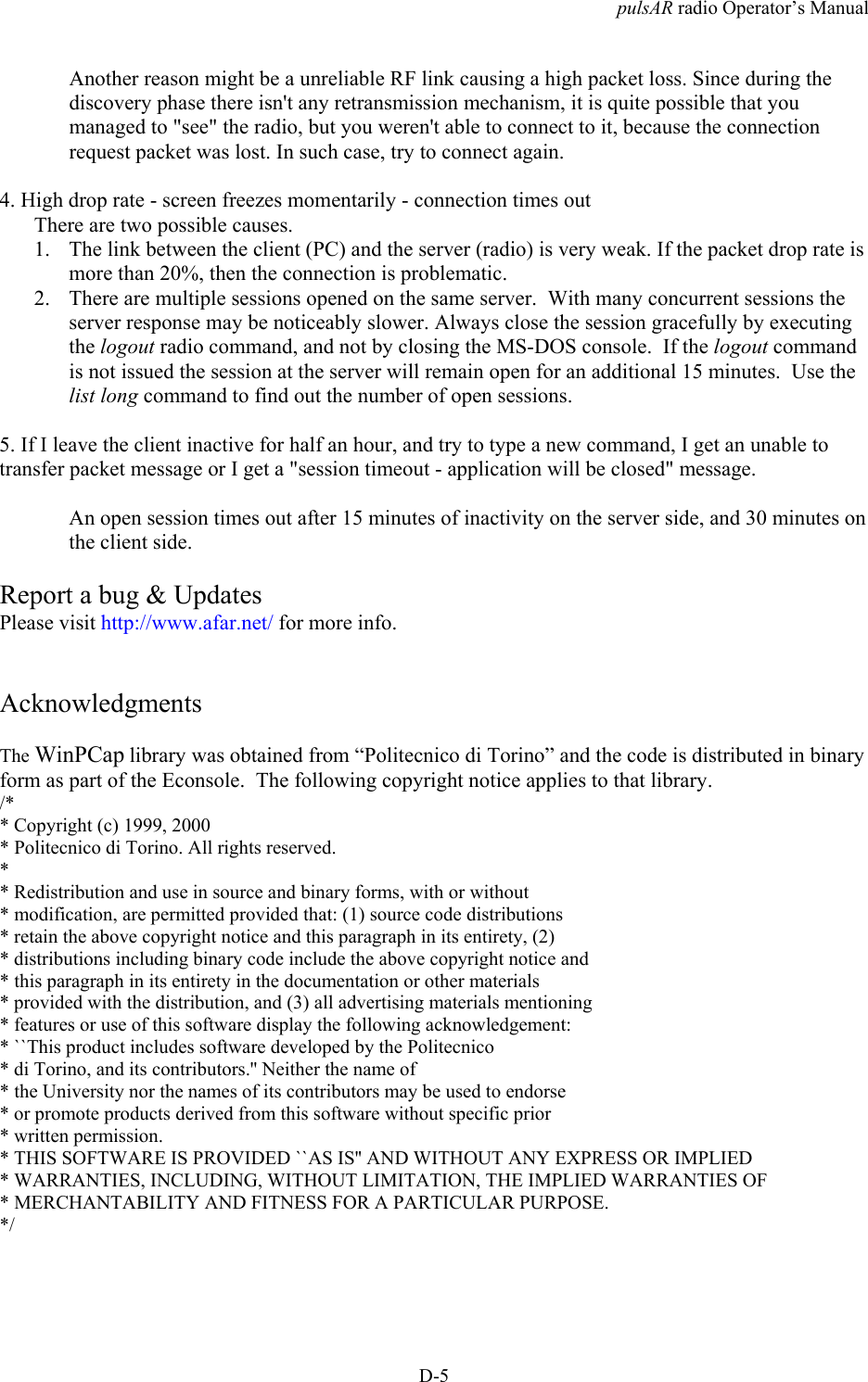 pulsAR radio Operator&rsquo;s ManualD-5Another reason might be a unreliable RF link causing a high packet loss. Since during thediscovery phase there isn't any retransmission mechanism, it is quite possible that youmanaged to "see" the radio, but you weren't able to connect to it, because the connectionrequest packet was lost. In such case, try to connect again.4. High drop rate - screen freezes momentarily - connection times outThere are two possible causes.1. The link between the client (PC) and the server (radio) is very weak. If the packet drop rate ismore than 20%, then the connection is problematic.2. There are multiple sessions opened on the same server.  With many concurrent sessions theserver response may be noticeably slower. Always close the session gracefully by executingthe logout radio command, and not by closing the MS-DOS console.  If the logout commandis not issued the session at the server will remain open for an additional 15 minutes.  Use thelist long command to find out the number of open sessions.5. If I leave the client inactive for half an hour, and try to type a new command, I get an unable totransfer packet message or I get a "session timeout - application will be closed" message.An open session times out after 15 minutes of inactivity on the server side, and 30 minutes onthe client side.Report a bug &amp; UpdatesPlease visit http://www.afar.net/ for more info.AcknowledgmentsThe WinPCap library was obtained from &ldquo;Politecnico di Torino&rdquo; and the code is distributed in binaryform as part of the Econsole.  The following copyright notice applies to that library./** Copyright (c) 1999, 2000* Politecnico di Torino. All rights reserved.** Redistribution and use in source and binary forms, with or without* modification, are permitted provided that: (1) source code distributions* retain the above copyright notice and this paragraph in its entirety, (2)* distributions including binary code include the above copyright notice and* this paragraph in its entirety in the documentation or other materials* provided with the distribution, and (3) all advertising materials mentioning* features or use of this software display the following acknowledgement:* ``This product includes software developed by the Politecnico* di Torino, and its contributors.'' Neither the name of* the University nor the names of its contributors may be used to endorse* or promote products derived from this software without specific prior* written permission.* THIS SOFTWARE IS PROVIDED ``AS IS'' AND WITHOUT ANY EXPRESS OR IMPLIED* WARRANTIES, INCLUDING, WITHOUT LIMITATION, THE IMPLIED WARRANTIES OF* MERCHANTABILITY AND FITNESS FOR A PARTICULAR PURPOSE.*/